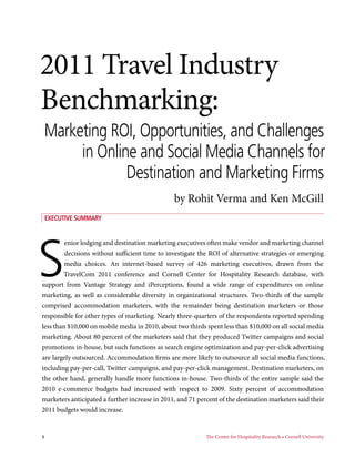 2011 Travel Industry
Benchmarking:
 Marketing ROI, Opportunities, and Challenges
      in Online and Social Media Channels for
              Destination and Marketing Firms
                                                by Rohit Verma and Ken McGill
 Executive Summary




S
         enior lodging and destination marketing executives often make vendor and marketing channel
         decisions without sufficient time to investigate the ROI of alternative strategies or emerging
         media choices. An internet-based survey of 426 marketing executives, drawn from the
        TravelCom 2011 conference and Cornell Center for Hospitality Research database, with
support from Vantage Strategy and iPerceptions, found a wide range of expenditures on online
marketing, as well as considerable diversity in organizational structures. Two-thirds of the sample
comprised accommodation marketers, with the remainder being destination marketers or those
responsible for other types of marketing. Nearly three-quarters of the respondents reported spending
less than $10,000 on mobile media in 2010, about two thirds spent less than $10,000 on all social media
marketing. About 80 percent of the marketers said that they produced Twitter campaigns and social
promotions in-house, but such functions as search engine optimization and pay-per-click advertising
are largely outsourced. Accommodation firms are more likely to outsource all social media functions,
including pay-per-call, Twitter campaigns, and pay-per-click management. Destination marketers, on
the other hand, generally handle more functions in-house. Two-thirds of the entire sample said the
2010 e-commerce budgets had increased with respect to 2009. Sixty percent of accommodation
marketers anticipated a further increase in 2011, and 71 percent of the destination marketers said their
2011 budgets would increase.


4	                                                          The Center for Hospitality Research • Cornell University
 