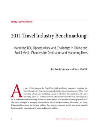 COrnell Hospitality Report




2011 Travel Industry Benchmarking:

     Marketing ROI, Opportunities, and Challenges in Online and
     Social Media Channels for Destination and Marketing Firms



                                                    by Rohit Verma and Ken McGill




A                s part of the planning for TravelCom 2011, conference organizers consulted the
                 TravelCom advisory board members to identify their most pressing issues. These chief
                 marketing officers and marketing executives identified the acceleration of online
                 marketing forces as a common concern. The executives feel that they are being called
on to make vendor and marketing channel decisions without sufficient time to investigate the ROI of
alternative strategies or emerging media choices, as well as benchmarking what others are doing.
Uncomfortable with ad hoc decision making, the executives requested a study that would establish
benchmarks for organizational practices and decision making.




6	                                                        The Center for Hospitality Research • Cornell University
 
