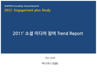 SCOTOSS Consulting’ Annual Research

2011’ Engagement plus Study




        2011’ 소셜 미디어 참여 Trend Report




                                      2011. 02.08
 