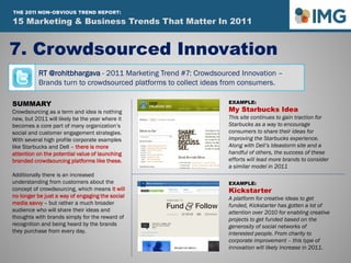 RT @rohitbhargava - 2011 Marketing Trend #7: Crowdsourced Innovation –
Brands turn to crowdsourced platforms to collect ideas from consumers.
7. Crowdsourced Innovation
SUMMARY
Crowdsourcing as a term and idea is nothing
new, but 2011 will likely be the year where it
becomes a core part of many organization’s
social and customer engagement strategies.
With several high profile corporate examples
like Starbucks and Dell – there is more
attention on the potential value of launching
branded crowdsourcing platforms like these.
Additionally there is an increased
understanding from customers about the
concept of crowdsourcing, which means it will
no longer be just a way of engaging the social
media savvy – but rather a much broader
audience who will share their ideas and
thoughts with brands simply for the reward of
recognition and being heard by the brands
they purchase from every day.
EXAMPLE:
My Starbucks Idea
This site continues to gain traction for
Starbucks as a way to encourage
consumers to share their ideas for
improving the Starbucks experience.
Along with Dell’s Ideastorm site and a
handful of others, the success of these
efforts will lead more brands to consider
a similar model in 2011
EXAMPLE:
Kickstarter
A platform for creative ideas to get
funded, Kickstarter has gotten a lot of
attention over 2010 for enabling creative
projects to get funded based on the
generosity of social networks of
interested people. From charity to
corporate improvement – this type of
innovation will likely increase in 2011.
15 Marketing & Business Trends That Matter In 2011
THE 2011 NON-OBVIOUS TREND REPORT:
 