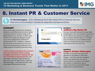 RT @rohitbhargava - 2011 Marketing Trend #8: Instant PR & Customer Service –
Real time communication transforms essential business functions.
8. Instant PR & Customer Service
Influential Marketing Blog
15 Marketing & Social Media Trends To Watch In 2011
SUMMARY
Many would argue that the one marketing
discipline most affected by the rise of social
media and real time content online is PR.
Responding to this, however, in 2010 many
PR teams and agencies stepped up with
much more sophisticated methods for
offering instant PR. In addition, customer
service came to the forefront as not just a
tool for servicing existing customers, but a
hugely powerful marketing channel as well.
In 2011, these two disciplines will continue to
lead most businesses towards creating
strategies and practices for dealing with real
time conversations happening online. This
will create unexpected opportunities for
those who have the right pieces in place to
take advantage – and those who don’t will
miss opportunities and risk crisis.
EXAMPLE:
JetBlue’s Big Media Hit
During a nationally televised Monday Night
Football game, the commentators referred to
the NY Giants wide receivers as JetBlue. An
alert employee tweeted about it, the tweet
was mentioned on air and JetBlue shows
millions of Americans they care, they are
listening and they are one of us.
EXAMPLE:
Zappo’s Golden Philosophy
Perhaps no business has seen more
attention or accolades in 2010 than
Zappos – and their real time customer
service has become the icon for an
entire industry of customer care teams
who dream of creating the type of
culture and service record that makes
Zappos such a beloved brand.
15 Marketing & Business Trends That Matter In 2011
THE 2011 NON-OBVIOUS TREND REPORT:
 