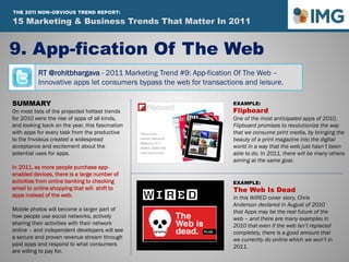 RT @rohitbhargava - 2011 Marketing Trend #9: App-fication Of The Web –
Innovative apps let consumers bypass the web for transactions and leisure.
9. App-fication Of The Web
Influential Marketing Blog
15 Marketing & Social Media Trends To Watch In 2011
SUMMARY
On most lists of the projected hottest trends
for 2010 were the rise of apps of all kinds,
and looking back on the year, this fascination
with apps for every task from the productive
to the frivolous created a widespread
acceptance and excitement about the
potential uses for apps.
In 2011, as more people purchase app-
enabled devices, there is a large number of
activities from online banking to checking
email to online shopping that will shift to
apps instead of the web.
Mobile photos will become a larger part of
how people use social networks, actively
sharing their activities with their network
online – and independent developers will see
a secure and proven revenue stream through
paid apps and respond to what consumers
are willing to pay for.
EXAMPLE:
Flipboard
One of the most anticipated apps of 2010,
Flipboard promises to revolutionize the way
that we consume print media, by bringing the
beauty of a print magazine into the digital
world in a way that the web just hasn’t been
able to do. In 2011, there will be many others
aiming at the same goal.
EXAMPLE:
The Web Is Dead
In this WIRED cover story, Chris
Anderson declared in August of 2010
that Apps may be the real future of the
web – and there are many examples in
2010 that even if the web isn’t replaced
completely, there is a good amount that
we currently do online which we won’t in
2011.
15 Marketing & Business Trends That Matter In 2011
THE 2011 NON-OBVIOUS TREND REPORT:
 