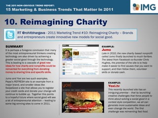 RT @rohitbhargava - 2011 Marketing Trend #10: Reimagining Charity – Brands
and entrepreneurs create innovative new models for social good.
10. Reimagining Charity
Influential Marketing Blog
15 Marketing & Social Media Trends To Watch In 2011
SUMMARY
It is perhaps a foregone conclusion that many
of the most entrepreneurial thinkers creating
technology are also driven by achieving a
greater social good through the technology.
This is leading to a cascade of great new
ideas for how charity and nonprofits could be
reinvented for everything from donating
money to sharing time and specific skills.
Jumo and Yoxi are two such examples.
Pepsi’s REFRESH site is an example from a
major brand, and smaller ideas like
SwipeGood a site that allows you to register
your credit cards and donate your change will
continue to bubble up. Together this points
to a hopeful future where social good will see
a lot of entrepreneurial attention – leading to
some big winning sites to come in 2011.
EXAMPLE:
Jumo
Late in 2010, the new charity based nonprofit
called Jumo finally launched to much fanfare.
The latest from Facebook co-founder Chris
Hughes, the premise of the site is to help
make it easier to find causes that you want to
support, and then follow them, volunteer
skills or donate cash.
EXAMPLE:
Yoxi.tv
This recently launched site has an
intriguing premise – that by launching
creative challenges that force people to
think about solving a social good in a
contest style competition, we all can
generate more sustainable ideas and
even change the world. The first
challenge was reinventing fast food.
15 Marketing & Business Trends That Matter In 2011
THE 2011 NON-OBVIOUS TREND REPORT:
 