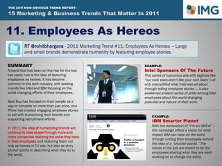 RT @rohitbhargava - 2011 Marketing Trend #11: Employees As Heroes – Large
and small brands demonstrate humanity by featuring employee stories.
11. Employees As Hereos
Influential Marketing Blog
15 Marketing & Social Media Trends To Watch In 2011
SUMMARY
A trend that has been on the rise for the last
two years now is the idea of featuring
employees as heroes. It has become
common in the tech industry, with leading
brands like Intel and IBM focusing on the
world changing efforts of their employees.
Best Buy has focused on their people as a
way to compete on more than just price, and
Pfizer has created engaging employee stories
to aid with humanizing their brands and
supporting recruitment efforts.
In 2011, the idea of humanizing brands will
continue to take shape through more and
more companies realizing the value they have
in their employees and featuring them not
only as heroes in TV ads, but also as story
anchor points in describing what they do to
the world.
EXAMPLE:
Intel Sponsors Of The Future
This series of humorous ads with taglines like
“our rock stars aren’t like your rock stars” not
only exemplified what Intel was all about
through telling employee stories … it also
awakened a latent sense of pride among Intel
employees about the world changing
potential and nature of their work.
EXAMPLE:
IBM Smarter Planet
With the declaration of “I’m an IBM’er” –
this campaign offers a vision for what
impact IBM can have on the world
through uniting their employees behind
the idea of a “smarter planet.” The
voices in the ads are meant to be the
employees sharing what they are each
working on to change the world.
15 Marketing & Business Trends That Matter In 2011
THE 2011 NON-OBVIOUS TREND REPORT:
 