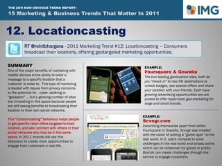 RT @rohitbhargava - 2011 Marketing Trend #12: Locationcasting – Consumers
broadcast their locations, offering geotargeted marketing opportunities.
12. Locationcasting
Influential Marketing Blog
15 Marketing & Social Media Trends To Watch In 2011
SUMMARY
One of the major benefits of marketing with
mobile devices is the ability to tailor a
message to a specific location that a
customer is close to. This type of marketing
is loaded with issues from privacy concerns
to the potential for , cyber- stalking or
“geospam” … but a growing number of sites
are innovating in this space because people
are still seeing benefits to broadcasting their
location to their own social networks.
This “locationcasting” behaviour helps people
to get specific retail offers targeted to their
location, and also connect with others in their
social networks who may be in the same
space. In 2011, brands will use this
behaviour to create more opportunities to
engage their customers in real life.
EXAMPLE:
Foursquare & Gowalla
The two leading geolocation sites, both let
you “check in” to real life destinations to
unlock badges, see special offers and share
your location with your friends. Each have
growing advertising opportunities are are
poised to offer hyper-local geo-marketing for
large and small brands.
EXAMPLE:
Scvngr.com
Describing themselves apart from either
Foursquare or Gowalla, Scvngr was created
with the vision of adding a “game layer” to the
real world. In it, users compete to solve
challenges in the real world and amass points
which can be redeemed for goods or prizes.
Brands can create challenges through the
service to engage customers.
15 Marketing & Business Trends That Matter In 2011
THE 2011 NON-OBVIOUS TREND REPORT:
 