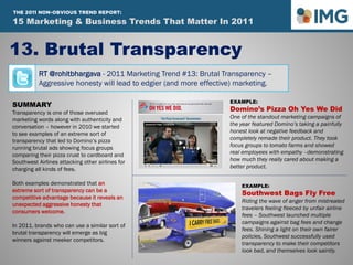 RT @rohitbhargava - 2011 Marketing Trend #13: Brutal Transparency –
Aggressive honesty will lead to edgier (and more effective) marketing.
13. Brutal Transparency
Influential Marketing Blog
15 Marketing & Social Media Trends To Watch In 2011
SUMMARY
Transparency is one of those overused
marketing words along with authenticity and
conversation – however in 2010 we started
to see examples of an extreme sort of
transparency that led to Domino’s pizza
running brutal ads showing focus groups
comparing their pizza crust to cardboard and
Southwest Airlines attacking other airlines for
charging all kinds of fees.
Both examples demonstrated that an
extreme sort of transparency can be a
competitive advantage because it reveals an
unexpected aggressive honesty that
consumers welcome.
In 2011, brands who can use a similar sort of
brutal transparency will emerge as big
winners against meeker competitors.
EXAMPLE:
Domino’s Pizza Oh Yes We Did
One of the standout marketing campaigns of
the year featured Domino’s taking a painfully
honest look at negative feedback and
completely remade their product. They took
focus groups to tomato farms and showed
real employees with empathy –demonstrating
how much they really cared about making a
better product.
EXAMPLE:
Southwest Bags Fly Free
Riding the wave of anger from mistreated
travelers feeling fleeced by unfair airline
fees – Southwest launched multiple
campaigns against bag fees and change
fees. Shining a light on their own fairer
policies, Southwest successfully used
transparency to make their competitors
look bad, and themselves look saintly.
15 Marketing & Business Trends That Matter In 2011
THE 2011 NON-OBVIOUS TREND REPORT:
 