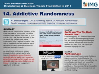 RT @rohitbhargava - 2011 Marketing Trend #14: Addictive Randomness–
Random content creates unexpectedly engaging consumer experiences.
14. Addictive Randomness
Influential Marketing Blog
15 Marketing & Social Media Trends To Watch In 2011
SUMMARY
More than the transactional moments of life,
there is a power in randomness that some
marketers have realized in the past. In 2010,
this fact had a few ongoing examples as well
as brands like the Red Cross taking
advantage of it for a specific campaign – as
well as sites like BrandTags exploring brand
perceptions by getting people to randomly
associate words with brands.
As social media continues to take an
increasing role in marketing efforts for
brands, this addictive power of random
content is going to lead to more consumer
generated campaigns where people can add
content to a central archive that anyone can
browse – creating a new engagement
opportunity for brands.
EXAMPLE:
Red Cross: Why The Heck
Should I Give?
Considering giving, but haven’t quite done it
yet? This site is devoted to getting you past
that last hurdle by offering reasons to give
along with the ability to see more random
reasons with each click. The interface is
addictive, engaging and viral.
EXAMPLE:
PostSecret.com
A classic example of randomness, PostSecret
is a community art project featuring the
secrets of strangers. Anyone who visits the site
immediately understands why compelling
content presented randomly can be so
addictive, as these secrets offer an irresistible
window into each of our humanity which we
can’t help reading.
15 Marketing & Business Trends That Matter In 2011
THE 2011 NON-OBVIOUS TREND REPORT:
 
