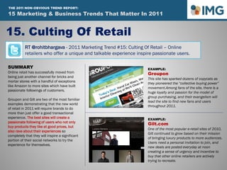 RT @rohitbhargava - 2011 Marketing Trend #15: Culting Of Retail – Online
retailers who offer a unique and talkable experience inspire passionate users.
15. Culting Of Retail
Influential Marketing Blog
15 Marketing & Social Media Trends To Watch In 2011
SUMMARY
Online retail has successfully moved from
being just another channel for bricks and
mortar stores with a handful of exceptions
like Amazon to more sites which have built
passionate followings of customers.
Groupon and Gilt are two of the most familiar
examples demonstrating that the new world
of retail in 2011 will require brands to do
more than just offer a good transactional
experience. The best sites will create a
passionate following of users who not only
buy products they like at good prices, but
also rave about their experiences so
completely that they will inspire a significant
portion of their social networks to try the
experience for themselves.
EXAMPLE:
Groupon
This site has sparked dozens of copycats as
they pioneered the “collective buying power”
movement.Among fans of the site, there is a
huge loyalty and passion for the model of
group purchasing, and their evangelism will
lead the site to find new fans and users
throughout 2011.
EXAMPLE:
Gilt.com
One of the most popular e-retail sites of 2010,
Gilt continued to grow based on their mission
of bringing luxury products to more audiences.
Users need a personal invitation to join, and
new deals are posted everyday at noon
creating a sense of urgency and incentive to
buy that other online retailers are actively
trying to recreate.
15 Marketing & Business Trends That Matter In 2011
THE 2011 NON-OBVIOUS TREND REPORT:
 