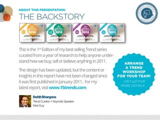 18 Marketing Trends In 2013
To Change Your BusinessABOUT THIS PRESENTATION:
THE BACKSTORY
Thisisthe1st EditionofmybestsellingTrendseries
curatedfromayearofresearchtohelpanyoneunder-
standhowwebuy,sellorbelieveanythingin2011.
Thedesignhasbeenupdated,butthecontentor
insightsinthisreporthavenotbeenchangedsince
itwasfirstpublishedinJanuary2011. Formy
latestreport,visitwww.15trends.com.
RohitBhargava
TrendCurator+KeynoteSpeaker
NiceGuy
ARRANGE
A TREND
WORKSHOP
FOR YOUR TEAM!
VISIT p21 FOR
MORE DETAILS …
 