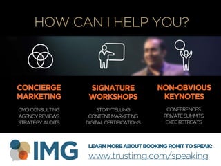 +
HOW CAN I HELP YOU?
CONCIERGE
MARKETING
SIGNATURE
WORKSHOPS
NON-OBVIOUS
KEYNOTES
CMOCONSULTING
AGENCYREVIEWS
STRATEGYAUDITS
STORYTELLING
CONTENTMARKETING
DIGITALCERTIFICATIONS
CONFERENCES
PRIVATESUMMITS
EXECRETREATS
LEARNMOREABOUTBOOKINGROHITTOSPEAK:
www.trustimg.com/speaking
 