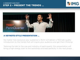 STEP 2 – PRESENT THE TRENDS …
A KEYNOTE-STYLE PRESENTATION …
No matter how exclusive your audience is, Rohit will deliver a TED-talk quality
introduction to the trends that will inspire your audience and get them thinking.
Tailoring the talk to the size and industry of participants, this presentation will
bring a high energy start to the workshop and lead perfectly in the next phase …
A WORKSHOP CASE STUDY:
 