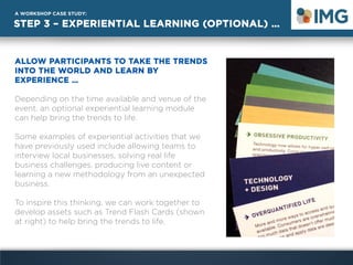 STEP 3 – EXPERIENTIAL LEARNING (OPTIONAL) …
A WORKSHOP CASE STUDY:
ALLOW PARTICIPANTS TO TAKE THE TRENDS
INTO THE WORLD AND LEARN BY
EXPERIENCE …
Depending on the time available and venue of the
event, an optional experiential learning module
can help bring the trends to life.
Some examples of experiential activities that we
have previously used include allowing teams to
interview local businesses, solving real life
business challenges, producing live content or
learning a new methodology from an unexpected
business.
To inspire this thinking, we can work together to
develop assets such as Trend Flash Cards (shown
at right) to help bring the trends to life.
 