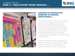 STEP 4 – FACILITATED WORK SESSION …
A WORKSHOP CASE STUDY:
LEADING AN INTERACTIVE
EXERCISE TO ENGAGE
PARTICIPANTS …
This is the moment where the trends
become actionable for your team.
Rohit will use the same teaching
methods from his popular signature
course at Georgetown University to
encourage participants discuss the
trends and brainstorm how they
might apply to specific situations and
existing roles.
The discussions in this stage aim to
bring out new ideas and encourage
team members to challenge one
another to think more innovatively.
 