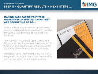 STEP 5 – QUANTIFY RESULTS + NEXT STEPS …
A WORKSHOP CASE STUDY:
MAKING EACH PARTICIPANT TAKE
OWNERSHIP OF SPECIFIC TASKS THEY
ARE COMMITTING TO DO …
After a robust discussion and lots of ideas, it
can be hard to reduce them down to just the
things that will drive real change and new
thinking.
To help with this, we use tools such as the
Behance Action Journal (pictured at right) to
help offer an industry leading framework for
capturing commitments and action steps.
Ultimately, each team member leaves with a
tangible list of actions he or she can develop
and pursue upon returning to the office.
 