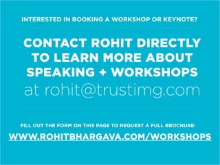 INTERESTED IN BOOKING A WORKSHOP OR KEYNOTE?
WWW.ROHITBHARGAVA.COM/WORKSHOPS
CONTACT ROHIT DIRECTLY
TO LEARN MORE ABOUT
SPEAKING + WORKSHOPS
at rohit@trustimg.com
FILL OUT THE FORM ON THIS PAGE TO REQUEST A FULL BROCHURE:
 