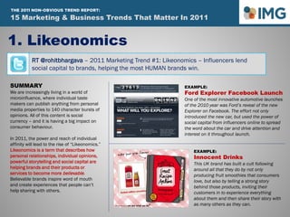 RT @rohitbhargava – 2011 Marketing Trend #1: Likeonomics – Influencers lend
social capital to brands, helping the most HUMAN brands win.
1. Likeonomics
SUMMARY
We are increasingly living in a world of
microinfluence, where individual taste
makers can publish anything from personal
media properties to 140 character bursts of
opinions. All of this content is social
currency – and it is having a big impact on
consumer behaviour.
In 2011, the power and reach of individual
affinity will lead to the rise of “Likeonomics.”
Likeonomics is a term that describes how
personal relationships, individual opinions,
powerful storytelling and social capital are
helping brands and their products or
services to become more believable.
Believable brands inspire word of mouth
and create experiences that people can’t
help sharing with others.
EXAMPLE:
Ford Explorer Facebook Launch
One of the most innovative automotive launches
of the 2010 year was Ford’s reveal of the new
Explorer on Facebook. The effort not only
introduced the new car, but used the power of
social capital from influencers online to spread
the word about the car and drive attention and
interest on it throughout launch.
EXAMPLE:
Innocent Drinks
This UK brand has built a cult following
around all that they do by not only
producing fruit smoothies that consumers
love, but also by telling a strong story
behind those products, inviting their
customers in to experience everything
about them and then share their story with
as many others as they can.
15 Marketing & Business Trends That Matter In 2011
THE 2011 NON-OBVIOUS TREND REPORT:
 