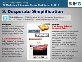 RT @rohitbhargava - 2011 Marketing Trend #3: Desperate Simplification –
Information overload is leading consumers to seek simplification.
3. Desperate Simplification
SUMMARY
To say that we are all overloaded with
technology and information is a major
understatement – yet much of the
past innovations that have received
the most attention have led to more
complexity, not less.
In 2011, simplicity will become a
desperate necessity. Consumers will
cling to those small tools and personal
processes that allow us to feel more in
control of this deluge around us.
Friendship management (and “de-
friending”) will continue to grow, and
as people seek more balance in their
lives, entrepreneurs and smart
marketers will build more products
and sites to help them achieve this.
EXAMPLES:
iPod, Tumblr, Animoto,
Amazon, & Path.
iPod Shuffle: The new iPod Shuffle doesn’t do
much, but stands out for its simplicity.
Tumblr: Simplifies blogging as more people
start personal blogs to share their lives, or
build a personal brand to help with their job
hunt or careers.
Animoto: One of a host of sites that let you
take content you already have and easily
compile it into a more shareable format – like
video.
Amazon: Still the ultimate example of
simplification in retail – with their one button
ordering process.
Path: One of the first of a new trend of
simplification in social networks, Path users
can have a MAXIMUM of 50 friends.
15 Marketing & Business Trends That Matter In 2011
THE 2011 NON-OBVIOUS TREND REPORT:
 