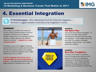 RT @rohitbhargava - 2011 Marketing Trend #4: Essential Integration –
Marketer’s biggest problem continues to be integration in 2011.
4. Essential Integration
SUMMARY
The number one problem that nearly all
Fortune 1000 companies share is a lack of
integration. Whether due to infighting
between departments or predictable conflicts
between multiple agencies with different
criteria for success … integration is a major
unsolved problem.
Conversely, some of the biggest marketing
success stories from the past year have been
due not only to good creative and strategy,
but also to a level of integration that is highly
difficult and rare to achieve.
In 2011, integration will continue to be a
huge challenge met with varying degrees of
success … the single big thing that will keep
large numbers of marketers up at night.
EXAMPLE:
Old Spice Guy
One of the most popular campaigns of
the year, the most unique aspect
showcased by Old Spice was the power
of integration – where digital works with
print and TV to create a complete
campaign instead of just one isolated
great ad or website.
EXAMPLE:
Best Buy Twelpforce
Turning a new model for customer
service through social media into the
basis for an entire ad campaign is
unheard of in the bricks and mortar
retail space … but in 2010, Best Buy
stood out for doing exactly that, and
received many accolades along the way.
15 Marketing & Business Trends That Matter In 2011
THE 2011 NON-OBVIOUS TREND REPORT:
 