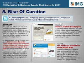 RT @rohitbhargava - 2011 Marketing Trend #5: Rise of Curation – Brands that
curate information win more trust & attention from consumers.
5. Rise Of Curation
SUMMARY
One way to deal with the vast amount of
information out there is through content
curation. I wrote back in 2009 about how I
felt the Content Curator would be the next big
job of the future. In 2010, this started to
become a reality as more companies hired
people in these types of roles.
As Google presents millions of results for any
query, the important role that curated
content will play in the future is to offer each
of us the chance to filter and share content
on subjects we are knowledgeable about
online, and provide this expertise for anyone.
Marketers, in turn, can use this need for
curation in their 2011 plans to provide a
much needed filter to help find and bring
together useful or entertaining content.
EXAMPLE:
Paper.li Custom Newspapers
A startup that got lots of buzz and new users
in 2010, this site lets you easily create a
“custom newspaper” on any topic using RSS
feeds. The sleek interface and ability to
share your creation makes this a curated
option that could last .
EXAMPLE:
The Pharma & Healthcare
Social Media Wiki
Collecting examples of social media
usage by an industry extremely wary
about using social tools – the Pharma
Wiki is at once an essential curated
resource, and an example of how
curation can be used to demonstrate an
expertise for a services company.
15 Marketing & Business Trends That Matter In 2011
THE 2011 NON-OBVIOUS TREND REPORT:
 