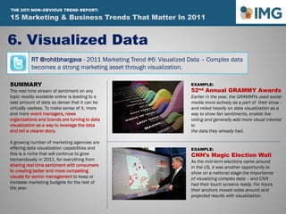 RT @rohitbhargava - 2011 Marketing Trend #6: Visualized Data – Complex data
becomes a strong marketing asset through visualization.
6. Visualized Data
SUMMARY
The real time stream of sentiment on any
topic readily available online is leading to a
vast amount of data so dense that it can be
virtually useless. To make sense of it, more
and more event managers, news
organizations and brands are turning to data
visualization as a way to leverage the data
and tell a clearer story.
A growing number of marketing agencies are
offering data visualization capabilities and
this is a niche that will continue to grow
tremendously in 2011, for everything from
sharing real time sentiment with consumers
to creating better and more compelling
visuals for senior management to keep or
increase marketing budgets for the rest of
the year.
EXAMPLE:
52nd Annual GRAMMY Awards
Earlier in the year, the GRAMMYs used social
media more actively as a part of their show –
and relied heavily on data visualization as a
way to show fan sentiments, enable live
voting and generally add more visual interest
to
the data they already had.
EXAMPLE:
CNN’s Magic Election Wall
As the mid-term elections came around
in the US, it was another opportunity to
show on a national stage the importance
of visualizing complex data – and CNN
had their touch screens ready. For hours
their anchors moved votes around and
projected results with visualization.
15 Marketing & Business Trends That Matter In 2011
THE 2011 NON-OBVIOUS TREND REPORT:
 