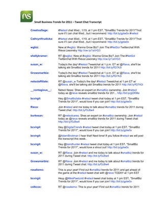 CreativeSage:#Netsol chat Wed., 1/19, at 1 pm EST, quot;
SmallBiz Trends for 2011quot;
?not sure if I can chat Wed., but I recommend: http://bit.ly/gplw0x #netsolCathrynHrudicka:#Netsol chat Wed., 1/19, at 1 pm EST, quot;
SmallBiz Trends for 2011quot;
?not sure if I can chat Wed., but I recommend: http://bit.ly/gplw0xwgbiz:New at #wgbiz: Wanna Grow Biz? Join The #NetSol Twitterchat With Rieva Lesonsky http://ow.ly/1aVrG3shellykramer:RT @wgbiz: New at #wgbiz: Wanna Grow Biz? Join The #NetSol Twitterchat With Rieva Lesonsky http://ow.ly/1aVrG3susan_w:Today's the day! #Netsol Tweetchat at 1 p.m. ET w/ @Rieva, she'll be talking abt Smallbiz trends for 2011 http://bit.ly/fG7A3iGrowsmartbiz:Today's the day! #Netsol Tweetchat at 1 p.m. ET w/ @Rieva, she'll be talking abt Smallbiz trends for 2011 http://bit.ly/fG7A3inetsolaffiliate:RT @susan_w Today's the day! #Netsol Tweetchat at 1 pm ET w/ @Rieva, she'll be talking abt Smallbiz trends for 2011 http://bit.ly/fG7A3i__contagious__:Netsol News: Shes an expert on #smallbiz ownership. Join #netsol today as @rieva reveals smallbiz trends for 201... http://bit.ly/gt2KMebcvirgil:Hey @Smallbizlabs #netsol tweet chat today at 1 pm EST, quot;
SmallBiz Trends for 2011quot;
, would love if you can join! http://bit.ly/gplw0xRieva:Join #netsol and me today to talk about #smallbiz trends for 2011 during Tweet chat: http://bit.ly/f3J8w4burkesan:RT @netsolcares: Shes an expert on #smallbiz ownership. Join #netsol today as @rieva reveals smallbiz trends for 2011 during Tweet chat: http://bit.ly/f3J8w4bcvirgil:Hey @DigitalTrends #netsol tweet chat today at 1 pm EST, quot;
SmallBiz Trends for 2011quot;
, would love if you can join! http://bit.ly/gplw0xbcvirgil:@AdamBroitman I hear that! Next time! If you follow #netsol we will post the transcript this week..bcvirgil:Hey @trendhunter #netsol tweet chat today at 1 pm EST, quot;
SmallBiz Trends for 2011quot;
, would love a shout out! http://bit.ly/gplw0xsusan_w:RT @Rieva: Join #netsol and me today to talk about #smallbiz trends for 2011 during Tweet chat: http://bit.ly/f3J8w4Growsmartbiz:RT @Rieva: Join #netsol and me today to talk about #smallbiz trends for 2011 during Tweet chat: http://bit.ly/f3J8w4rosaliemo:This is your year! Find out #smallbiz trends for 2011 and get ahead of the game at the #netsol tweet chat with @rieva TODAY at 1 pm ESTbcvirgil:Heyy @MikePaetzold #netsol tweet chat today at 1 pm EST, quot;
SmallBiz Trends for 2011quot;
, would love if you can join! http://bit.ly/gplw0xcolbcox:RT @rosaliemo: This is your year! Find out #smallbiz trends for 2011 and get ahead of the game at the #netsol tweet chat with @rievaTODAY at 1 pm ESTbcvirgil:Hi @ArtOfTheSpa #netsol tweet chat today at 1 pm EST, quot;
SmallBiz Trends for 2011quot;
, would love if you can join! http://bit.ly/gplw0xDCeventjunkie:Grab your lunch and join #netsol tweetchat, today 1-2:30 EST ?Small Business Trends for 2011? w/ @rievahttp://bit.ly/gplw0xShannonRenee:RT @DCeventjunkie: Grab lunch & join #netsol tweetchat, today 1-2:30 EST ?Small Business Trends for 2011? w/ @rievahttp://bit.ly/gplw0xzenaweist:RT @shashib: Grab ur lunch and join #netsol tweetchat, today 1-2:30 ET ?Small Business Trends for 2011? w/ @rievahttp://bit.ly/gplw0xwindycitysocial:RT @shashib: Grab ur lunch and join #netsol tweetchat, today 1-2:30 ET ?Small Business Trends for 2011? w/ @rievahttp://bit.ly/gplw0xheylovedesigns:@dceventjunkie @Rieva @shashib ooh! I may have to join in today. Seeing lots of things I can relate to on event page #netsolheylovedesigns:RT @DCeventjunkie Grab lunch and join #netsol tweetchat, today 1-2:30 EST ?Small Business Trends for 2011? w/ @Rievahttp://bit.ly/gplw0xNewPR:#Smallbiz starts with ONE good idea and good ideas come from @netsolcares tweetchats. Join #netsol today at 1PM ET w/ @rieva for new ideas.Smallbizlabs:@bcvirgil I'm attending the 1:00pm EST #netsol tweet chat on 2011 trends. http://bit.ly/gplw0xshashib:@CathyWebSavvyPR @Growsmartbiz @heylovedesigns Thanks for RTs of #netsol Tweetchat http://bit.ly/f3J8w4shashib:@windycitysocial @zenaweist Thanks for RTs of #netsol Tweetchat http://bit.ly/f3J8w4DCeventjunkie:Join me on Twitter for the #NetSol Small Business chat w/ @Rieva at 1pm! (@ Network Solutions) http://4sq.com/hP9T6Hrosaliemo:RT @shashib: Grab your lunch and join #netsol tweetchat, today1-2:30 EST ?Small Business Trends for 2011? w/ @rieva #netsolshashib:Only a few minutes to go : Twitter for the #NetSol Small Business chat w/ @Rieva at 1pm!NewPR:RT @netsolcares: Join us for a #NetSol tweet chat on KEY SMALL BIZ TRENDS FOR 2011in 30 min. with@rieva: http://bit.ly/he80Y1#trendsGrowsmartbiz:quot;
Join us for a #NetSol tweet chat on KEY SMALL BIZ TRENDS FOR 2011in 30 min. with@rieva: http://bit.ly/he80Y1#trendsquot;
 -@netsolcareswgbiz:Join us for a #NetSol tweet chat on KEY SMALL BIZ TRENDS FOR 2011in 20 min. with @rieva: http://bit.ly/he80Y1 #trendsnssmbinsights:RT @DCeventjunkie: Join me on Twitter for the #NetSol Small Business chat w/ @Rieva at 1pm! (@ Network Solutions) http://4sq.com/hP9T6Hbcvirgil:#NetSol tweet chat on small biz trends for 2011 in 20 min w/ @rieva!: http://bit.ly/he80Y1#trendswgbiz:Lots of giveaways during 2day?s #netsol chat. Hosting Pkg, Big Book of Social Media Case Studies & Rieva?s new eBook on biz #trends! 1pmDCeventjunkie:Lots of giveaways during 2day?s #netsol chat. Hosting Pkg, Big Book of Social Media Case Studies & Rieva?s new eBook on biz #trends! 1pmladiosapoderosa:RT @DCeventjunkie: Lots of giveaways during 2day?s #netsol chat. Hosting Pkg, Big Book of Social Media Case Studies & Rieva?s new eBook on biz #trends! 1pmbcvirgil:RT @shashib: Only a few minutes to go : Twitter for the #NetSol Small Business chat w/ @Rieva at 1pm! Join us! #NETSOLsusan_w:RT @bcvirgil: RT @shashib: Only a few minutes to go : Twitter for the #NetSol Small Business chat w/ @Rieva at 1pm! Join us! #NETSOLputitaway:RT @wgbiz: Lots of giveaways during 2day?s #netsol chat. Hosting Pkg, Big Book of Social Media Case Studies & Rieva?s new eBook on biz #trends! 1pmsusan_w:RT @DCeventjunkie: Lots of giveaways during 2day?s #netsol chat. Hosting Pkg, Big Book of Social Media Case Studies & Rieva?s new eBook on biz #trends! 1pmrosaliemo:10 minute countdown to the tweet chat with @Rieva. She's going to help us get ahead of the game with 2010 biz trends! #netsolGrowsmartbiz:Lots of giveaways during today?s #netsol tweet chat. Hosting Pkg, Big Book of Social Media Case Studies & Rieva?s new eBook on biz #tbosbcvirgil:Lots of giveaways during today?s #netsol tweet chat. Hosting Pkg, Big Book of Social Media Case Studies! Participate to win! #tbos #NETSOLdariasteigman:Combo of #netsol& #solopr (and a couple other things IN the office) is really going to challenge my ability to multitask for next 90 min.rosaliemo:@dariasteigman Thanks for making time for us :-) We love it when you stop by! #netsolDCeventjunkie:@dariasteigman You can do it!! #netsol #soloprdariasteigman:@DCeventjunkie @rosaliemo Choices. Choices. I'm going to do this. #netsol #soloprshashib:pssst ! Did you know @rieva new eBook quot;
Hot Businesses and trends book quot;
 JUST came out: http://www.startupnation.com/hot-business #netsolwgbiz:Welcome to #netsol tweet chat. We are discussing key #smallbiz trends for 2011 with @Rieva. Join us! http://bit.ly/gplw0xDCeventjunkie:Welcome to #netsol tweet chat. We are discussing key #smallbiz trends for 2011 with @Rieva. Join us! http://bit.ly/gplw0xwgbiz:Rules: 1) Stay ON TOPIC! 2) Send ?s for Rieva to @DCeventjunkie 3) Use #netsol in all tweets 4) Have fun!DCeventjunkie:Rules: 1) Stay ON TOPIC! 2) Send ?s for Rieva to @DCeventjunkie 3) Use #netsol in all tweets 4) Have fun!Rieva:@DCeventjunkie Thanks I am happy to be here to anser your questions #netsol #smallbizsusan_w:RT @wgbiz: Rules: 1) Stay ON TOPIC! 2) Send ?s for Rieva to @DCeventjunkie 3) Use #netsol in all tweets 4) Have fun!bcvirgil:RT @DCeventjunkie: Welcome to #netsol tweet chat, discussing key #smallbiz trends for 2011 with @Rieva. Join us!http://bit.ly/gplw0x #netsolshashib:So glad that @dceventjunkie new member of the #netsol team is moderating this tweetchat with @rieva Pls welcome herrosaliemo:It's go time! Join us to chat about 2010 small biz trends: http://tweetchat.com/room/netsol #netsolgnosisarts:Could the mod. for netsol pls ensure your chat is added/updated on the wiki? http://gnos.tk/tweetchatwiki #netsolsusan_w:We're on the #netsol tweetchat w/ @Rieva talking abt SMallbiz trends for 2011! Join us 1 p.m. to 2:30 p.m. happening now!wgbiz:Start off w/an INTRO: 1) message about you and your business and whatever else we need to know #netsolDCeventjunkie:Start off w/an INTRO: 1) message about you and your business and whatever else we need to know #netsolClickWisdom:RT @dceventjunkie: Start off w/an INTRO: 1) message about you and your business and whatever else we need to know #netsolshashib:@rosaliemo wake up ! it's 18 days into 2011 #netsolwgbiz:Be sure to participate! Everyone who contributes will be entered to win one of our giveaways. #netsolDCeventjunkie:Be sure to participate! Everyone who contributes will be entered to win one of our giveaways. #netsolClickWisdom:RT @susan_w: We're on the #netsol tweetchat w/ @Rieva talking abt SMallbiz trends for 2011! Join us 1 p.m. to 2:30 p.m. happening now!CathyWebSavvyPR:RT @shashib: So glad that @dceventjunkie new member of the #netsol team is moderating this tweetchat with @rieva Pls welcome her #netsolrosaliemo:@shashib doh! #netsolCathyWebSavvyPR:RT @DCeventjunkie: Start off w/an INTRO: 1) message about you, yr business & whatever else we need to know #netsolsusan_w:@CathyWebSavvyPR great to have you join us! #netsolnssmbinsights:RT @ClickWisdom: RT @susan_w: We're on the #netsol tweetchat w/ @Rieva talking abt SMallbiz trends for 2011! Join us 1 p.m. to 2:30 p.m. happening now!CathyWebSavvyPR:@DCeventjunkie Glad to see you've found a great new quot;
home.quot;
 good to see you! #netsolrosaliemo:RT @DCeventjunkie: Start off w/an INTRO: 1) message about you and your business and whatever else we need to know #netsolClickWisdom:@cathywebsavvypr Hi Cathy! Nice to see you on the chat. #netsolActiveIngreds:hi guys just joining for the first time! #netsolEquipmentEngine:Equipment Engine - We provide a free marketplace for businesses to buy and sell equipment - http://bit.ly/eD6m8x - does that work? #netsolMsSocSec:RT @DCeventjunkie: Welcome to #netsol tweet chat. We are discussing key #smallbiz trends for 2011 with @Rieva. Join us! http://bit.ly/gplw0xshashib:Waving ! @putitaway great to see you here #netsol tweetchat. Is your motto I can organize you ;) #netsolCathyWebSavvyPR:I'm a 20 year PR pro using my Inner Geek Girl to guide Small Biz through ins & outs of marketing/PR & social media #netsolActiveIngreds:what does #netsol stand for? #netsolCathyWebSavvyPR:@ActiveIngreds hi there - good to see you on a different chat! #netsolsusan_w:Thinking abt starting a new biz this is gr8 tweetchat to join! we're talking smallbiz trends for 2011 now w/ @rieva use hashtag #netsoldariasteigman:Biz owner (21+ yrs), blogger, entrepreneur, biz columnist, & comms pro. [And waving to @shashib.| #netsolActiveIngreds:@CathyWebSavvyPR absolutely! you too! #netsolsallyalbright:Hi there. I'm a PR/New Media specialist in DC. Most recently I've been working on political projects. #netsolDCeventjunkie:@ActiveIngreds Welcome! #netsol stands for Network Solutions, you can find out more about us at www.networksolutions.comCathyWebSavvyPR:I think so! congrats #netsolCathyWebSavvyPR:RT @DCeventjunkie: Be sure 2 participate! Everyone who contributes will be entered to win one of our giveaways. #netsolClickWisdom:Blogger, entrepreneur, web content strategist, SEO #netsol More -->http://ow.ly/3GDb6susan_w:@clickwisdom gr8 to see you! Thx for joining #netsolActiveIngreds:20+ yrs mktng, strategy, innovation - immersed in social media & loving it. consultant, wannabe blogger, aiming for the big. #netsolCathyWebSavvyPR:chat tip: if you want a link 2 be clickable - make it http://networksolutions.com not www.websitename.com cc @DCeventjunkie #netsolActiveIngreds:@DCeventjunkie thanks so much #netsolwgbiz:@sallyalbright @dariasteigman @CathyWebSavvyPR @ActiveIngreds @ClickWisdom Welcome! Tks 4 joining in today #netsolDCeventjunkie:@sallyalbright @dariasteigman @CathyWebSavvyPR @ActiveIngreds @ClickWisdom Welcome! Tks 4 joining in today #netsolCathyWebSavvyPR:RT @ClickWisdom: Blogger, entrepreneur, web content strategist, SEO More -->http://ow.ly/3GDb6 #netsolshashib:Waving back ! @dariasteigman Do glad to see you ! Hope 2011 started off fantastic for you #netsolilabelu:as a printer, how can i take advantage of social media to gain more customers? #netsolbcvirgil:@DCeventjunkie: Be sure 2 participate! Everyone who contributes will be entered to win one of our giveaways. #netsolClickWisdom:RT @activeingreds: 20+ yrs mktng, strategy, innovation - immersed in social media & loving it. consultant, wannabe blogger.... #netsolmycrowdca:RT @ilabelu2011as a printer, how can i take advantage of social media to gain more customers? #netsol #socialmediaClickWisdom:RT @sallyalbright: Hi there. I'm a PR/New Media specialist in DC. Most recently I've been working on political projects. #netsolClickWisdom:RT @dariasteigman: Biz owner (21+ yrs), blogger, entrepreneur, biz columnist, & comms pro. [And waving to @shashib.| #netsolwgbiz:Q1:What are some top trends small biz owners should keep their eyes on in 2011? #netsolDCeventjunkie:Q1:What are some top trends small biz owners should keep their eyes on in 2011? #netsolSmallbizlabs:Hello to all. I'm a smallbiz owner who is way too old for brides and babies, but I'm still interested in the trends #netsolCathyWebSavvyPR:@shashib waving - I made it! #netsolDCeventjunkie:@CathyWebSavvyPR Ah, yes for twetchat! Cheers :) #netsolheylovedesigns:Hello! Looking forwarding to chatting #netsol. Launched Hey Love last year and specialize in print design, parties and sweets #netsolCathyWebSavvyPR:RT @DCeventjunkie: Q1:What are some top trends small biz owners should keep their eyes on in 2011? #netsolrosaliemo:Here we go! Q1:What are some top trends small biz owners should keep their eyes on in 2011? #netsol #netsoldariasteigman:@shashib Starting with a bang (the good kind). Hopefully for you too? We have to catch up one day soon. #netsolJustinGutwein:Hi. Owner/Producer for @shineonstories. Trying to create video content for biz, nonprofits, etc that people want to watch. #netsolActiveIngreds:@ClickWisdom arent you sweet -thank you! so good to see you here! #netsolRieva:@Smallbizlabs these days you're NEVER too old for anything #netsolCathyWebSavvyPR:RT @DCeventjunkie: Rules: 1) Stay ON TOPIC! 2) Send ?s 4 @Rieva 2 @DCeventjunkie 3) Use #netsol in all tweets 4) Have fun!ActiveIngreds:RT @rosaliemo: Here we go! Q1:What are some top trends small biz owners should keep their eyes on in 2011? #netsolTinu:Location: The #netsol tweet chat. Join us.jasonkintzler:Jumping on the #netsol chat as advised by my man @shashib :) #netsolTinu:Q1:What are some top trends small biz owners should keep their eyes on in 2011? #netsolshashib:RT @Rieva: @Smallbizlabs these days you're NEVER too old for anything #netsolsusan_w:Q1:What are some top trends small biz owners should keep their eyes on in 2011? #netsol #smallbizshellykramer:Q1 My thoughts on trends to pay attention to/integrate: Video, Content Marketing, Improved Web Presence #netsoldariasteigman:A1. Mobile. Mobile. Mobile. 1/2 of world is using them. Increasingly business opportunities. #netsolRieva:A1 #netsol there's a lot going on theues year. Keep your eye on demogrpahic changes, food trends in particularjasonkintzler:A1: location - whether it be text-based or app-based. #netsolCathyWebSavvyPR:Q1: Many customers are sill learning 2 use social media & blogs, but Marketers & brands will see mobile as big trend #netsolshellykramer:Join in to today's #netsol #smallbiz chat - happening right now!rosaliemo:Hi Tinu!! RT @Tinu: Location: The #netsol tweet chat. Join us. #netsolActiveIngreds:Q1 - social CRM & getting it on with mobile #netsolTRethore:Just joining #netsol chat - strategy consultant, helping orgs work better and achieve goals. Align strategy, people, process. #netsolsusan_w:RT @Rieva: A1 #netsol there's a lot going on this year. Keep your eye on demogrpahic changes, food trends in particular #smallbizshellykramer:RT @Tinu: Location: The #netsol tweet chat. Join us.bcvirgil:RT @jasonkintzler: A1: location - whether it be text-based or app-based. #netsolshashib:Thanks @jasonkintzler I know you can offer more than a tip or two for Small Business #netsolClickWisdom:RT @tinu: Q1:What are some top trends small biz owners should keep their eyes on in 2011? #netsolshellykramer:RT @DCeventjunkie: Rules: 1) Stay ON TOPIC! 2) Send ?s 4 @Rieva 2 @DCeventjunkie 3) Use #netsol in all tweets 4) Have fun!CocoDivas:Very curious. What's #netsol about?Rieva:A 1 #netsol yes mobility is a hot trend too. for tech & fooddavidcarondc:Only 30% of the market has smartphones. mobile web growing as always. look for mobile video to be on the rise. #netsolDCeventjunkie:@Tinu @shellykramer @JustinGutwein @heylovedesigns AH, familiar faces! #netsolEquipmentEngine:Content generation is overloaded. Businesses need to create a leap in value for customers to make competition irrelevant #netsolClickWisdom:RT @justingutwein: Hi. Owner/Producer for @shineonstories. Trying to create video content for biz, nonprofits.... #netsolClickWisdom:RT @rosaliemo: Here we go! Q1:What are some top trends small biz owners should keep their eyes on in 2011? #netsol #netsoldariasteigman:@ShellyKramer Agreed re video. It's huge, & it's high on my quot;
to doquot;
 list for 2011. #netsolTRethore:@susan_w @Rieva in what way? demographics have been on radar for several years; what's diff for 2011? #netsol #netsolsusan_w:@dariasteigman Is a mobile strategy important for a consultant solopreneur? #netsolClickWisdom:Q1: Mobile app development. This area is growing. #netsolRieva:A1 It's important to remember to keep an eye on the big cities since they break the trends & then u can bring them to your area #netsolbcvirgil:RT @susan_w: Q1:What are some top trends small biz owners should keep their eyes on in 2011? #netsol #smallbiz #netsoldeniseshopkins:How do content marketing and demographic trends tie together? #netsol #netsolCathyWebSavvyPR:@CocoDivas topic: 2011 small biz trends guest @rieva see @DCeventjunkie: 4 Questions host @shasib from http://networksolutions.com #netsolActiveIngreds:Q1 - #India will be even bigger market/resource (for small and large biz both) #netsolshellykramer:@EquipmentEngine That's why creating valuable/resourceful content is a good strategy. Esp since much of competition is not. #netsolClickWisdom:RT @rieva: A 1 #netsol yes mobility is a hot trend too. for tech & foodshashib:RT @shellykramer: @EquipmentEngine That's why creating valuable/resourceful content is a good strategy. Esp since much of competition is not. #netsolshellykramer:You know we're here for ya, woman!! @DCeventjunkie @Tinu @JustinGutwein @heylovedesigns #netsol #smallbizCathyWebSavvyPR:RT @Rieva: A1 Keep an eye on the big cities since they break the trends & then u can bring them to your area #netsolClickWisdom:RT @davidcarondc: Only 30% of the market has smartphones. mobile web growing as always. look for mobile video to be on the rise. #netsolFranchiseKing:Good afternoon, my Small Business friends #netsolbcvirgil:In the food business? Or just hungry? Read Rieva?s top food industry trends for 2011 http://bit.ly/ihtrsZ #netsolmgallizzi:@susan_w Yes, I think mobile can be a good differentiator/competitive edge. Specifically, SMS, mobile web, etc #netsoldavidcarondc:SEO will be huge for non establised, smaller companies. #netsolActiveIngreds:@socioinnovation @debdeb thank you! #netsolEquipmentEngine:@shellykramer @EquipmentEngine: It is becoming challening to weed through all the content - how will you stand out? #netsolClickWisdom:RT @bcvirgil: In the food business? Or just hungry? Read Rieva?s top food industry trends for 2011 http://bit.ly/ihtrsZ #netsolRieva:A1 #netsol baby boomers turn 65 this year. Up til now we've been just talking about it. Also the quot;
echo boomersquot;
 are coming of age. (cont)FranchiseKing:RT @bcvirgil: In the food business? Or just hungry? Read Rieva?s top food industry trends for 2011 http://bit.ly/ihtrsZ #netsolheylovedesigns:@DCeventjunkie I'm liking the babies & brides trend I saw on the event page. Maybe it's my industry but seeing lots of requests #netsolJustinGutwein:It's getting to the point where you are foolish not to have a some form of mobile app. ?@ClickWisdom: Q1: Mobile app development. #netsol?CathyWebSavvyPR:A1: in addition to mobile, a big trend will be seeing more small biz consumers use social media 2 connect w brands #netsolshellykramer:Agreed! @ClickWisdom Mobile web performance, BEFORE app dev is probably key, but both important to consider #netsolClickWisdom:@franchiseking Hi Long time, no see. #netsolClickWisdom:RT @cathywebsavvypr: RT @Rieva: A1 Keep an eye on the big cities since they break the trends & then u can bring them to your area #netsolshellykramer:RT @davidcarondc: SEO will be huge for non establised, smaller companies. #netsol<-- and attention devoted to LOCAL SEO is key, as wellshashib:WOW ! The king is here @FranchiseKing #netsoljasonkintzler:A1: Don't jump at every wiz-bang. Groupon for example, is only relevant to a few - especially outside of metro areas. #netsolRieva:A1 #netsol As the echo boomers grow up, they will need stuff/products that small businesses can sell to themshellykramer:RT @bcvirgil: In the food business? Or just hungry? Read Rieva?s top food industry trends for 2011 http://bit.ly/ihtrsZ #netsolmgallizzi:Very costly. I don't recommend an app. See http://ntx.tc/hYf6a2 RT @ClickWisdom: Q1: Mobile app development. This area is growing. #netsolTRethore:@mgallizzi specifically, how? What shd #smallbiz do differently as a result of increase in apps, SMS, mobile, etc? #netsolnssmbinsights:RT @ClickWisdom: RT @cathywebsavvypr: RT @Rieva: A1 Keep an eye on the big cities since they break the trends & then u can bring them to your area #netsoldavidcarondc:People ask friends what they bought and talk about it on #SM Social Media - Twitter Facebook Etc... #netsoldariasteigman:@susan_w Good Q. At a minimum, mobile optimization. B/c people are looking for you online. #netsolbcvirgil:RT @shashib: WOW ! The king is here @FranchiseKing #netsolCathyWebSavvyPR:RT @Rieva: A1 #netsol baby boomers turn 65 this year. Up til now we've been just talking about it. Also the quot;
echo boomersquot;
 are coming of age. (cont)ClickWisdom:RT @davidcarondc: SEO will be huge for non establised, smaller companies. #netsolShineOnStories:?@shellykramer: Q1 My thoughts on trends to pay for 2011 attention to/integrate: Video, Content Marketing, Improved Web Presence #netsol?bcvirgil:RT @Rieva: A1 #netsol As the echo boomers grow up, they will need stuff/products that small businesses can sell to them #netsolCathyWebSavvyPR:RT @Rieva: A1 #netsol As the echo boomers grow up, they will need stuff/products that small businesses can sell to themdavidcarondc:@shellykramer @davidcarondc Very true! Local SEO is ESSENTIAL for a local business owner. #netsolFranchiseKing:RT @shashib: WOW ! The king is here @FranchiseKing Thanks, Shashi! #netsolActiveIngreds:absolutely RT @Rieva: A1 #netsol As the echo boomers grow up, they will need stuff/products that small businesses can sell to them #netsolRieva:A1 #netsol THis year is also one where many Americans are tired of recessionary thinking. I call it frugality fatigue. They're ready 2 spendDCeventjunkie:@heylovedesigns Lots of requests? Always a good thing! #netsolsusan_w:RT @mgallizzi: @susan_w it's a Q consultants ask that dont have brick-n-mortar & wonder how mobile applies their marketing #netsolFranchiseKing:RT @Rieva: A1 #netsol As the echo boomers grow up, they will need stuff/products that small businesses can sell to them #netsolCathyWebSavvyPR:RT @davidcarondc: SEO will be huge for non establised, smaller companies. #netsolDCeventjunkie:@ShellyKramer Good woman ;) #netsol #smallbizmgallizzi:@ClickWisdom Agreed on mobile video. That, and QR codes (both can work together) (QR codes at http://ntx.tc/fxFiNn if not sure) #netsolagentmagnetic:Hi, Jason here. Global Marketing director for a DC area software company. #netsolClickWisdom:@mgallizzi Depends on the app... #netsol If it makes money, initial cost is not bad.mgallizzi:@CathyWebSavvyPR Agreed on social media connecting to brands. Social media is fueling mobile. #netsolbcvirgil:RT@Rieva: A1 #netsol As the echo boomers grow up, they will need stuff/products that small businesses can sell to them #netsolmgallizzi:YES RT @shellykramer: Agreed! @ClickWisdom Mobile web performance, BEFORE app dev is probably key, but both important to consider #netsolActiveIngreds:RT @mgallizzi: @ClickWisdom Agreed on mobile video. &QR codes (both can work togeth) (QR codes at http://ntx.tc/fxFiNn if not sure) #netsolShannonRenee:I'm here, I'm here #netsolwgbiz:Q2: What key shifts will make 2011 different from 2010? #netsolCathyWebSavvyPR:A1: Need to do this myself - get my blog ready 4 mobile via mobile plugins - for cell/mobile 2011 trend #netsolDCeventjunkie:Q2: What key shifts will make 2011 different from 2010? #netsolClickWisdom:@shellykramer You mean mobile website optimization? If so, yes. Agree. #netsolRieva:A1 #netsol pick your niche & sellFranchiseKing:Please join us, Small Business friends. Go to Twitterchat.com enter #netsol good discussion going on now -TrendsTRethore:#netsol Good new prod ideas. How do these trends impact existing #smallbiz - especially professional service companies? #netsolmgallizzi:@netsolcares Thank you :) Looking forward to helping and contributing my expertise. #netsolActiveIngreds:RT @DCeventjunkie: Q2: What key shifts will make 2011 different from 2010? #netsoljasonkintzler:A1: First, use social as a tool to connect and thank your customers, not to market to them. That's different. #netsolDCeventjunkie:@davidcarondc So true! #SM #netsolCathyWebSavvyPR:A1 Also - let's not forget IPads, tablets & hybrid tablet/e-readers as subset of mobile trend #netsolRieva:A2 #netsol the recession is over. THat will change thinking and spending habitsagentmagnetic:Mobile Video was mentioned as a trend to watch in 2011. Any thoughts on which platform? #netsol @davidcarondcCathyWebSavvyPR:RT @Rieva: A1 #netsol THis year is also one where many Americans are tired of recessionary thinking. I call it frugality fatigue. They're ready 2 spendmgallizzi:@TRethore Apps last, mobile friendly website-first. SMS list if applicable. SMS is the new e-mail list. #netsolbcvirgil:RT @DCeventjunkie: Q2: What key shifts will make 2011 different from 2010? #netsolshellykramer:RT @ActiveIngreds: RT @DCeventjunkie: Q2: What key shifts will make 2011 different from 2010? #netsolFranchiseKing:@ShannonRenee Hello, Doc! #netsolShannonRenee:RT @DCeventjunkie: Q2: What key shifts will make 2011 different from 2010? #netsoljonmikelbailey:RT @CathyWebSavvyPR: A1 Also - lets not forget IPads, tablets & hybrid tablet/e-readers as subset of mobile trend #netsolshashib:RT @jasonkintzler: A1: First, use social as a tool to connect and thank your customers, not to market to them. That's different. #netsolEquipmentEngine:Marketing automation will be big - the ability to attack mid-funnel inefficiencies with tools like Marketo, Eloqua, etc. #netsolwgbiz:RT @jasonkintzler: A1: First, use social as a tool to connect and thank your customers, not to market to them. That's different. #netsolDCeventjunkie:RT @jasonkintzler: A1: First, use social as a tool to connect and thank your customers, not to market to them. That's different. #netsolmgallizzi:@susan_w Interesting. 10 years ago, people were asking if they need a website. Now, we will question if we need a mobile website #netsolRieva:A2 #netsol But it's a slow recovery, so be patient. DOn't expect customers to FLOOD into your doors. They're still looking for value...susan_w:RT @Rieva: A1 #netsol As the echo boomers grow up, they will need stuff/products that small businesses can sell to thembcvirgil:RT @Rieva: A2 #netsol the recession is over. THat will change thinking and spending habits #netsolshellykramer:@ActiveIngreds Less focus on quot;
social media is magicquot;
 and more on quot;
how does this equate to ROIquot;
 + more listening, better strategy #netsolRieva:A2 #netsol...so think about what you can offer them to make them come to your biz & staywgbiz:RT @jonmikelbailey: RT @CathyWebSavvyPR: A1 Also - lets not forget IPads, tablets & hybrid tablet/e-readers as subset of mobile trend #netsolDCeventjunkie:RT @jonmikelbailey: RT @CathyWebSavvyPR: A1 Also - lets not forget IPads, tablets & hybrid tablet/e-readers as subset of mobile trend #netsolmgallizzi:@clickwisdom With 300k+ apps on Apple store, and 200k+ apps in Android, making money with an app is harder than it sounds #netsolJustinGutwein:RT @jasonkintzler: A1: First, use social as a tool to connect and thank your customers, not to market to them. That's different. #netsolwgbiz:RT @susan_w: RT @Rieva: A1 #netsol As the echo boomers grow up, they will need stuff/products that small businesses can sell to themDCeventjunkie:RT @susan_w: RT @Rieva: A1 #netsol As the echo boomers grow up, they will need stuff/products that small businesses can sell to themTRethore:Hmmm. How does that work? what makes it 'applicable'? RT @mgallizzi: @TRethore SMS list if applicable. SMS is the new e-mail list. #netsolshellykramer:@EquipmentEngine I'm not sure I agree re marketing quot;
automationquot;
 - esp not as it relates to #smallbiz owners #netsolCathyWebSavvyPR:RT @mgallizzi: With 300k+ apps on Apple store, and 200k+ apps in Android, making money with an app is harder than it sounds #netsolbcvirgil:RT @Rieva: But its a slow recovery, so be patient. DOnt expect customers to FLOOD into your doors. Theyre still looking for value... #netsolRieva:A2 #netsol Be on the lookout for changes in spending habits among your customers. How can you give them a boost?susan_w:RT @Rieva: A1 #netsol Many Americans are tired of recessionary thinking. I call it frugality fatigue. They're ready 2 spend #smallbizFranchiseKing:quot;
Listeningquot;
 seems to be a trending topic in social media. You know; the @chrisbrogan quot;
listening postsquot;
 types.. #netsolshashib:RT @EquipmentEngine: Marketing automation will be big - the ability to attack mid-funnel inefficiencies tools like Marketo, Eloqua #netsolCathyWebSavvyPR:RT @shellykramer: Less focus on quot;
social media is magicquot;
 and more on quot;
how does this equate to ROIquot;
 + more listening, better strategy #netsoldavidcarondc:@agentmagnetic @davidcarondc All mobile devices - iphone, ipad, android, blackberry. #netsolmgallizzi:@ShellyKramer Agreed. Do-It-Yourself solutions for apps are cheaper, but most apps are $10k+ from my research/discussions #netsolmaslipka:RT @CathyWebSavvyPR: RT @shellykramer: Less focus on quot;
social media is magicquot;
 and more on quot;
how does this equate to ROIquot;
 + more listening, better strategy #netsolCathyWebSavvyPR:RT @jasonkintzler: A1: First, use social as a tool to connect and thank your customers, not 2 market to them. That's different [yes] #netsoljasonkintzler:A2: In 2011, businesses become their own publishers - bypassing traditional media outlets. We can reach r own cust. now. (& keep em) #netsolshellykramer:Email is still VERY powerful. Important not to overlook that in your marketing efforts #netsolsusan_w:RT @FranchiseKing: RT @Rieva: A1 As the echo boomers grow up, they will need stuff/products that small businesses cn sell 2 them #netsolbcvirgil:RT @Rieva: A2 #netsol Be on the lookout for changes in spending habits among your customers. How can you give them a boost? #netsolActiveIngreds:RT @shellykramer @ActiveIngreds Less focus on quot;
social media is magicquot;
;more on quot;
how does it equate 2 ROIquot;
 +more listen'g,better strat #netsolsimplyleapcoach:RT @Rieva: A2 #netsol Be on the lookout for changes in spending habits among your customers. How can you give them a boost?FranchiseKing:RT @mgallizzi: @susan_w Interesting. 10 years ago, people were asking if they need website. Now, question do we need a mobile site #netsolelijahmay:RT @shellykramer: Email is still VERY powerful. Important not to overlook that in your marketing efforts #netsolShannonRenee:A2: more apps and the new thing...1st FB, then Twitter, then LBS...??? to come in 2011 #netsolTRethore:How differentiate? Many in 'connecting' game RT @jasonkintzler: A1social =tool to connect, thank cust, not market to them Thats diff #netsolsusan_w:@FranchiseKing Hi there! So glad you joined today! #netsoldeniseshopkins:RT @jasonkintzler: Use social as a tool to connect and thank your customers, not to market to them. That's different. #netsolcoachlaura:RT @cathywebsavvypr: A1 Also - let's not forget IPads, tablets & hybrid tablet/e-readers as subset of mobile trend #netsolRieva:A2 #netsol. Social media is popular. But make sure you're using it & getting ROI back. People think it's free--nothing is free Time is $FranchiseKing:@Rieva And, if they ARE spending, are they using their charge cards? #netsolagentmagnetic:@davidcarondc In terms of video platform such as Flash. #netsolwgbiz:Q3: What key struggles do you think small biz will face in 2011? #netsolDCeventjunkie:Q3: What key struggles do you think small biz will face in 2011? #netsolPr1ncessRose:RT @shellykramer: Email is still VERY powerful. Important not to overlook that in your marketing efforts #netsolClickWisdom:RT @shannonrenee: A2: more apps and the new thing...1st FB, then Twitter, then LBS...??? to come in 2011 #netsolshellykramer:@jasonkintzler Agreed re content mktg. But not all #smallbiz owners get this. Or have any idea what to do. Big challenge for them. #netsolCathyWebSavvyPR:@TRethore I think @jasonkintzler - may have been reacting ot @rieva's quot;
pick yr niche & sellquot;
 #netsolsusan_w:@ShannonRenee Welcome!! gr8 to see you! #netsolshashib:RT @DCeventjunkie: Q3: What key struggles do you think small biz will face in 2011? #netsolShannonRenee:A2: new ways to use what is out there, such as using LBS to drive traffic to non-place businesses #netsolmgallizzi:@TRethore Good question on SMS and if it's applicable. Depends on the business. I'd say most often it is - a lot of applications #netsoldavidcarondc:Look for coupons to drive traffic to brands #Facebook Pages. #Nabisco is king of offers! http://on.fb.me/gw3Esc #netsolsusan_w:RT @wgbiz: Q2: What key shifts will make 2011 different from 2010? #netsolCathyWebSavvyPR:RT @DCeventjunkie: Q3: What key struggles do you think small biz will face in 2011? #netsolClickWisdom:RT @coachlaura: RT @cathywebsavvypr: A1 Also - let's not forget IPads, tablets & hybrid tablet/e-readers as subset of mobile trend #netsolmgallizzi:@TRethore I think I might write a blog topic on that, actually. Good question :) *makes note* #netsolDanMorrisVPS:What is LBS? #netsolActiveIngreds:RT @DCeventjunkie: Q3: What key struggles do you think small biz will face in 2011? #netsolTRethore:YES! What's ur metric? RT @Rieva: A2 #netsol. Social media is popular. But make sure using it & getting ROI. Not free--Time is $ #netsolRieva:A3 #netsol the key struglles are about $. It's still a bit hard to come by. Start by establishing a financial relationship...susan_w:RT @Rieva: A1 #netsol pick your niche & sell #smallbizGrowsmartbiz:RT @Rieva: A1 #netsol pick your niche & sell #smallbizFranchiseKing:@susan_w Hey there #netsoljasonkintzler:@TRethore don't try to sell them anything. let your product/service do that on its own. #netsolRieva:A3 #netsol Get to know your banker. Go to a credit union.simplyleapcoach:A2 Shifts from 2010 to 2011? People are waking up and want more again. They are tired of talking about the economy & what's wrong. #netsolmgallizzi:RT @Rieva A2 #netsol. Social media is popular. But make sure you're getting ROI back. People think it's free--nothing is free Time is $TRethore:@mgallizzi RE: blog - send me the link then; I'd love the answer! #netsolshashib:@bryanrhoads Thanks @rohitbhargava wrote a great article. Join us at the #netsol #smalliz tweetchat happening nowmgallizzi:Location Based Service RT @DanMorrisVPS: What is LBS? #netsolShannonRenee:A3: small biz will have same struggles, not enough time to RUN biz and DO biz, tech cuts both ways, a help & hindrance #netsolrosaliemo:RT @Rieva: A2 Social media is popular. Make sure youre using it & getting ROI. People think its free.nothing is free Time is $ #netsolRieva:A3 #netsol Another challenge is, as I said, customers want to spend, but spend cuatiouslyEquipmentEngine:E-mail, social, apps - these are simply distribution tools. Small biz should use all. DaVinci used paint because that was the medium #netsolmgallizzi:@CathyWebSavvyPR I'm thinking lead generation will be a struggle for business in 2011 A3 #netsolCathyWebSavvyPR:A3 key 2011 smallbiz struggles - balancing adapting 2 news trends - while not leaving other customers out #netsoldavidcarondc:@agentmagnetic @davidcarondc HTML5 is key. Safari = quicktime, Firefox = ogg, Chrome = h264, IE = flash. a web developers nightmare! #netsolShannonRenee:RT @DCeventjunkie: Q3: What key struggles do you think small biz will face in 2011? #netsolCathyWebSavvyPR:RT @Rieva: A3 #netsol Another challenge is, as I said, customers want to spend, but spend cuatiouslymgallizzi:Interesting RT @ShannonRenee: A2: new ways to use what is out there, such as using LBS to drive traffic to non-place businesses #netsolshashib:RT @ShannonRenee: A3: small biz will have same struggles, not enough time to RUN biz and DO biz, tech cuts both ways, a help & hindrance #netsolbcvirgil:RT @Rieva: A3 #netsol Another challenge is, as I said, customers want to spend, but spend cuatiously #netsolsusan_w:RT @jasonkintzler: A1: 1st, use social as a tool 2 connect & thank yr customers, not 2 market 2 them. That's difft. #netsol #smallbizGrowsmartbiz:RT @jasonkintzler: A1: 1st, use social as a tool 2 connect & thank yr customers, not 2 market 2 them. That's difft. #netsol #smallbizCathyWebSavvyPR:RT @mgallizzi: Location Based Service RT @DanMorrisVPS: What is LBS? #netsolRieva:A3 #netsol It is important to balance. YOu have to do the basics, but take time to learn new things. Go to events. Read blogsmgallizzi:Agreed RT @Pr1ncessRose: RT @shellykramer: Email is still VERY powerful. Important not to overlook that in your marketing efforts #netsolShannonRenee:@clickwisdom @susan_w @FranchiseKing I'm hanging w/ the cool kids yippee #netsolCathyWebSavvyPR:RT @mgallizzi: I'm thinking lead generation will be a struggle for business in 2011 A3 [it's a perrenial problem] #netsolRobert_Rose:Agreed! RT @shellykramer: Email is still VERY powerful. Important not to overlook that in your marketing efforts #netsolJustinGutwein:A3: Your business isn't special just by using Social Media anymore. You now have to define your voice and stand out. #netsolTrainingVOD:RT @ShellyKramer Join in to today's #netsol #smallbiz chat - happening right now!susan_w:so true! RT @CathyWebSavvyPR: A1 Also - let's not forget IPads, tablets & hybrid tablet/e-readers as subset of mobile trend #netsolActiveIngreds:Q3 going to sound crazy but i think larger cos will start thinking more like small cos- organic,granular,entrepreneurial, imble,etc #netsolEquipmentEngine:Customer experience is critical in 2011 - find ways to delight your customers - stop spending so much on acquisition #netsolTRethore:@jasonkintzler RE: service sell self - agreed. But be proactive too. That suggests highlight client wins from my work w/out bragging #netsoldariasteigman:Q3: Spending money. As econ picks up, impt to invest in your business. But also hard to pull the levers in this environment. #netsolsimplyleapcoach:I agree @shannonrenee - SMBs will have the same struggles, like not enough time, in 2011. My hope is that there are more solutions! #netsoljonmikelbailey:A3 I think they will face coming to terms with the fact that social media is not an easy button #netsolShannonRenee:A3: so many sm biznesses have trouble balancing everything #netsolbcvirgil:I agree RT @mgallizzi: Im thinking lead generation will be a struggle for business in 2011 A3 [its a perrenial problem] #netsolshellykramer:#netsol Q3 Struggles for #smb - Time. Understanding importance of shift in mktg tools available, learning to integrate them into bizRieva:A3 #netsol. DOn't forget your brand. You need to understand what your brand stands for and use that in your marketing materialsCathyWebSavvyPR:RT @Rieva: A3 It's important 2 balance. U have 2 do the basics, but take time 2 learn new things. Go 2 events. Read blogs #netsolshellykramer:RT @JustinGutwein: A3: Your business isn't special just by using Social Media anymore. You now have to define ur voice/stand out. #netsolClickWisdom:RT @franchiseking: RT @mgallizzi: @susan_w 10 yrs ago, ppl were asking if they need website. Now, ques do we need mobile site #netsolRieva:A3 #netsol. YOu're right. Balance is a BIG issue. I'm working on an aritlce about sleep. #smallbiz owners don't usually get enough. I don'tFranchiseKing:RT @Rieva: A3 #netsol. DOnt forget your brand. You need to understand what your brand stands for/use that in marketing materials #netsolshashib:RT @Rieva: A3 #netsol. DOnt forget your brand. You need to understand what your brand stands for & use that in marketing materials #netsolClickWisdom:@mgallizzi Why do you think lead gen will be struggle in 2011? #netsolShannonRenee:A3 sm biz can stand out b/c they have opps to bld customer relationships & loyalty, this is how tech can push them over the top #netsolTRethore:@CathyWebSavvyPR RE: lead generation problem...Alternative = focus on referral. Define what = gd referral rather than pursung leads. #netsolsusan_w:RT @jasonkintzler: A2: In 2011, businesses become their own publishers bypassing traditional media outlets. #netsol #smallbizActiveIngreds:RT @simplyleapcoach: I agree @shannonrenee -SMBs will have same struggles, not enough time, in 2011. hope there are more solutions! #netsolClickWisdom:RT @jonmikelbailey: A3 I think they will face coming to terms with the fact that social media is not an easy button #netsolCathyWebSavvyPR:RT @mgallizzi: 10 yrs ago, ppl were asking if they need website. Now, ques do we need mobile site [& will it wrk on tablets] #netsolmgallizzi:@CathyWebSavvyPR Ah, good point on it being a perennial problem. How about small businesses telling a story in 2011? Stories sell #netsolsallyalbright:RT @JustinGutwein Your business isn't special just by using Social Media anymore. You now have to define your voice and stand out. #netsolwgbiz:RT @shellykramer: RT @JustinGutwein: A3: Your business isn't special just by using Social Media anymore. You now have to define ur voice/stand out. #netsoljonmikelbailey:RT @Rieva: A3 #netsol. DOnt forget ur brand. You need to understand what your brand stands for & use it in your marketing materials #netsolDCeventjunkie:RT @shellykramer: RT @JustinGutwein: A3: Your business isn't special just by using Social Media anymore. You now have to define ur voice/stand out. #netsolFranchiseKing:@Rieva 5 hours sleep is all I get. More would be better? #netsolshellykramer:@Rieva Agree with your answer, but MANY #smbiz owners don't read ANY blogs. As such, they have no idea the info that's available #netsolCathyWebSavvyPR:RT @jasonkintzler: A2: In 2011, businesses become their own publishers bypassing traditional media outlets. #netsolTRethore:#netsol Q3: how get in front of 'right people' via social media? #netsolsusan_w:RT @Rieva: A3 #netsol the key struglles are about $. It's still a bit hard to come by. Start by establishing a financial relationship...davidcarondc:Proper client relationship training is essential to getting new clients & maintaining existing ones! #netsolCathyWebSavvyPR:RT @TRethore: RE: lead generation problem...Alternative = focus on referral. Define what = gd referral rather than pursung leads #netsolRieva:A3 #netsol % is a good night's sleep for me. Sadsallyalbright:RT @CathyWebSavvyPR: RT @jasonkintzler: A2: In 2011, businesses become their own publishers bypassing traditional media outlets. #netsolClickWisdom:RT @justingutwein: A3: Your business isn't special just by using Social Media ... You now have to define your voice and stand out. #netsolFranchiseKing:RT @sallyalbright: RT @JustinGutwein Your business isnt special just by using Social Media You have to define your voice/stand out. #netsolRieva:A# #netsol I meant 5 hours is a god night's sleep.rosaliemo:RT @davidcarondc: Proper client relationship training is essential to getting new clients & maintaining existing ones! #netsolsusan_w:RT @Rieva: A3 #netsol Get to know your banker. Go to a credit union. #smallbizsimplyleapcoach:Ditto to 'Balance is big' as a challenge for small bizs @rieva @shannonrenee - here's to more sleep and #naps in 2011! #netsolshashib:A3 : You as a Small Business owner are more important than any tools you use ;) #netsolCathyWebSavvyPR:@TRethore that's a Great idea - not just focus on leads, but shift to referrals (paraphrased) #netsolFranchiseKing:RT @CathyWebSavvyPR: RT @jasonkintzler: A2: In 2011, businesses become their own publishers bypassing traditional media outlets. #netsolshashib:quot;
Giving away the first Big Book of Social Media Case Studies now! Congrats @activeingreds! DM us your information! #netsolquot;
 -@netsolcaresClickWisdom:Q#: Getting referrals. They cost less than seeking new biz. #netsolmikehalston:You should follow those who follow you so they can DM. RT @netsolcares: Giving away.. DM us your information! #netsolshellykramer:RT @TRethore: #netsol Q3: how get in front of 'right people' via social media? #netsol<-- quit thinking there's such a thingsusan_w:RT @ShannonRenee: A3: small biz will have same struggles, not enough time 2 RUN biz & DO biz, tech cuts both ways, help & hindrance #netsoldeniseshopkins:RT @shashib: You as a Small Business owner are more important than any tools you use #netsolShannonRenee:A3 quot;
everybodyquot;
 is using SM, it's not unique...what can be unique is HOW it is used #netsolwgbiz:Q4: What are some tips for identifying key markets in 2011? #netsolDCeventjunkie:Q4: What are some tips for identifying key markets in 2011? #netsolClickWisdom:RT @shashib: A3 : You as a Small Business owner are more important than any tools you use ;) #netsolRieva:You're so right. @ShellyKramer #smbiz #netsol Read blogs people. There's so much useful info therejonmikelbailey:RT @shashib: A3 : You as a Small Business owner are more important than any tools you use ;) (BRILLIANT!) #netsolCathyWebSavvyPR:RT @Rieva: A3 #netsol. YOu're right. Balance is a BIG issue. I'm working on an aritlce about sleep. #smallbiz owners don't usually get enough. I don'tJustinGutwein:RT @shashib A3 : You as a Small Business owner are more important than any tools you use ;) #netsolagentmagnetic:With Google dropping H.264 it will be more xpensive for SMB's to build Video on the [Mobile] Web. #netsol @davidcarondcBRADYCOMPANY:RT @shashib: A3 : You as a Small Business owner are more important than any tools you use ;) #netsolActiveIngreds:RT @ShannonRenee: A3 quot;
everybodyquot;
 is using SM, its not unique...what can be unique is HOW it is used #netsolsusan_w:RT @Rieva: A3 #netsol Another challenge is, as I said, customers want to spend, but spend cautiously #smallbiz #trendsShannonRenee:RT @DCeventjunkie: Q4: What are some tips for identifying key markets in 2011? #netsolmgallizzi:RT @CathyWebSavvyPR RE: lead generation problem, Alternative=focus on referral. Define what = gd referral rather than pursung leads #netsolCathyWebSavvyPR:RT @shashib: A3 : You as a Small Business owner are more important than any tools you use ;) #netsolsimplyleapcoach:RT @wgbiz: Q4: What are some tips for identifying key markets in 2011? #netsolClickWisdom:RT @DCeventjunkie: Q4: What are some tips for identifying key markets in 2011? #netsolRieva:A4 #netsol You need to read what your target market reads. Watch swhat they watch. Go tot he sotre they shop in 2 see what they likelacorbeau:MT @ShellyKramer #netsol Q3 Struggles for #smb - Time. Understand imp.of shift in mktg tools available, learning 2 integrate them into bizTrendsDC:'hardy' & #netsol are now trending in #DChttp://trendsmap.com/us/washingtonmgallizzi:Like RT @CathyWebSavvyPR: RT @shashib: A3 : You as a Small Business owner are more important than any tools you use ;) #netsolshashib:A word from the #netsol tweetchat sponsor - check out our Facebook Small Business community http://facebook.com/networksolutionswgbiz:quot;
Giving away the first Big Book of Social Media Case Studies now! Congrats @activeingreds! DM us your information! #netsolquot;
 -@netsolcaresDCeventjunkie:quot;
Giving away the first Big Book of Social Media Case Studies now! Congrats @activeingreds! DM us your information! #netsolquot;
 -@netsolcaresTRethore:True. But avoid hubris. RT @shashib: A3 : You as a Small Business owner are more important than any tools you use ;) #netsolheylovedesigns:@Rieva sleep? What is that? Looking forward to your article! #netsolShannonRenee:A4: identifying key mkts for sm biz? stay in your lane, monitor who's coming into it & go after them #netsolbcvirgil:RT @BRADYCOMPANY: RT @shashib: A3 : You as a Small Business owner are more important than any tools you use ;) Well said! #netsolFranchiseKing:Don't become enamored by a quot;
tool.quot;
 Do some business, instead! #netsolRieva:A4 #netsol Ask yourself what your concerns are and see if you can build a business or a marketing idea from thatrosaliemo:RT @FranchiseKing: Dont become enamored by a quot;
tool.quot;
 Do some business, instead! #netsolmgallizzi:Youtube? RT @agentmagnetic Google dropping H.264 it will be more xpensive for SMB's to build Video on the [Mobile] Web #netsol @davidcarondcsusan_w:RT @DCeventjunkie: Q4: What are some tips for identifying key markets in 2011? #netsol #smallbizGrowsmartbiz:RT @DCeventjunkie: Q4: What are some tips for identifying key markets in 2011? #netsol #smallbizbcvirgil:RT @DCeventjunkie: quot;
Giving away the first Big Book of Social Media Case Studies now! Congrats @activeingreds! #netsolquot;
 #netsolFranchiseKing:RT @ClickWisdom: Q#: Getting referrals. They cost less than seeking new biz. #netsolRieva:A4 #netsol Sometime the obvious is right in front of us and we don't see it.shashib:RT @Rieva: A4 #netsol Ask yourself what your concerns are and see if you can build a business or a marketing idea from that #netsolshashib:RT @rosaliemo: RT @FranchiseKing: Dont become enamored by a quot;
tool.quot;
 Do some business, instead! #netsolShannonRenee:A4 so oft sm biz tries to be big fish in big pond...know your niche, be big fish in sm pond, folks want what you have #netsolbcvirgil:RT @Rieva: A4 #netsol Ask yourself what your concerns are and see if you can build a business or a marketing idea from that #netsolsusan_w:good point! RT @ShannonRenee: RT @DCeventjunkie: Q4: What are some tips for identifying key markets in 2011? #netsoldavidcarondc:@ClickWisdom @DCeventjunkie define your quot;
perfect clientquot;
 list and target them 85% of your effort! the other 15% everyone else #netsolsusan_w:RT @Rieva: A4 #netsol You need to read what yr target market reads. Watch what they watch. Go tot he sotre they shop in 2 see what they likeRieva:A4 #netsol big concerns coming up is caring fro an again America. Older people need products. Shirts with bigger buttons. Zippers. Velcro.TRethore:Best part? referral = implicit recommendation. No tools, marketing, SMS, etc. required. #netsolShannonRenee:A4 key is to let folks know you have what they need...SEO, key words, anayltics, research, networking, referrals...tried & true #netsolsimplyleapcoach:True about life not just business: @rieva A4 #netsol Sometimes the obvious is right in front of us and we don't see it.CathyWebSavvyPR:RT @Rieva: A4 Read what yr target market reads. Watch what they watch. Go 2 the store they shop in 2 see what they like #netsolActiveIngreds:yeehaw!! I won I won I won!!! Thanks so much guys!! @netsolcares #netsolrosaliemo:RT @Rieva: A4 You need to read what your target mkt reads. Watch what they watch. Go 2 the store they shop in 2 see what they like #netsolJustinGutwein:A4: I find that by sticking to my guns of the type and quality of work that I do, my markets find me. #netsolloisgeller:RT @CathyWebSavvyPR: RT @Rieva: A4 Read what yr target market reads. Watch what they watch. Go 2 the store they shop in 2 see what they like #netsolRieva:A4 #netsol can you supply those. Expand what you're doing and provide to a peripheral marketCathyWebSavvyPR:RT @DCeventjunkie: Q4: What are some tips for identifying key markets in 2011? #netsolTRethore:RT @JustinGutwein: A4: I find that by sticking to my guns of the type and quality of work that I do, my markets find me. #netsolCathyWebSavvyPR:RT @Rieva: A4 #netsol Ask yourself what your concerns are and see if you can build a business or a marketing idea from thatTinu:rt @JustinGutwein I find that by sticking to my guns of the type and quality of work that I do, my markets find me. #netsol #netsolActiveIngreds:RT @CathyWebSavvyPR: RT @DCeventjunkie: Q4: What are some tips for identifying key markets in 2011? #netsolShannonRenee:A4 referrals are low hanging fruit than most ppl overlook...remember, birds of a feather hand together #netsolbonniemorris:RT @CathyWebSavvyPR: RT @Rieva: A4 Read what yr target market reads. Watch what they watch. Go 2 the store they shop in 2 see what they like #netsolBeckyMcCray:A4 Identifying key markets for 2011: look for intersections, between your knowledge, industries, and problems. You = solution. #netsolBeckyMcCray:@shashib hi, Shashi! #netsolsimplyleapcoach:A4 #netsol - Key Market: look at what your current customers have in common w/each other, then look at what you have in common w/themShannonRenee:I seem to be on some sort of adage kick...I'll get over it in a minute #netsolRieva:A4 #netsol. You also need to distinguish between a trend and a fad. My new ebook help you do that: Special price here: http://bit.ly/f8VP5Swgbiz:RT @davidcarondc: @ClickWisdom @DCeventjunkie define your quot;
perfect clientquot;
 list and target them 85% of your effort! the other 15% everyone else #netsolDCeventjunkie:RT @davidcarondc: @ClickWisdom @DCeventjunkie define your quot;
perfect clientquot;
 list and target them 85% of your effort! the other 15% everyone else #netsoljasonkintzler:So many familiar faces here. Nice to see everyone's smiley mugs. #netsolCathyWebSavvyPR:RT @BeckyMcCray: A4 Identifying key markets for 2011: lk 4 intersections, betwn yr knowledge, industries, & probl. You = solution #netsolsusan_w:Awesome #netsol is trending in DC!shashib:Folks ! Please welcome @BeckyMcCray editor of Smallbizsurvival.com and helper of small business #netsolmgallizzi:#netsol Q4 Read trend blogs, listen, watch & observe where and how customers are interacting with business.ActiveIngreds:RT @BeckyMcCray: A4 Identifying key markets for 2011: look 4 intersections, betw your knowledge,industries,problems. You = solution. #netsolDreamsChanced:RT @BeckyMcCray: A4 Identifying key markets for 2011: look for intersections, between your knowledge, industries, and problems. You = solution. #netsolmgallizzi:RT @Rieva: A4 #netsol Sometime the obvious is right in front of us and we don't see it.Rieva:A4 #netsol Relationships are key. They make your customers want to do biz with you & bring new customers in thru referralsShineOnStories:RT @davidcarondc: @ClickWisdom @DCeventjunkie define UR quot;
perfect clientquot;
 target them 85% of your effort! the other 15% everyone else #netsolshashib:RT @susan_w: Awesome #netsol is trending in DC!CASUDI:@CathyWebSavvyPR what is #netsol?Tinu:Sometimes quot;
build it & they will comequot;
 works. If so, marketing, advertising, website promotion is for when you want to grow faster. #netsolFranchiseKing:RT @Rieva: A4 #netsol. You need to distinguish between trend/fad. New ebook help you do that: Special $ here: http://bit.ly/f8VP5S #netsolkstaxman:RT @trethore: RT @JustinGutwein: A4: I find that by sticking 2 my guns of the type & quality of work that I do, my markets find me. #netsolsusan_w:RT @BeckyMcCray: A4 Identifying key markets 4 2011: look 4 intersections, between yr knowledge, industries, & problems. U=solution. #netsolsimplyleapcoach:Hi @BeckyMcCray and welcome! cc @shashib #netsolTinu:Hi @BeckyMcCray! #netsolmgallizzi:@simplyleapcoach Ohh, I like it (about life) @rieva A4 #netsol Sometimes the obvious is right in front of us and we don't see it.CathyWebSavvyPR:RT @mgallizzi: Q4 Read trend blogs, listen, watch & observe where & how customers are interacting w biz #netsolShannonRenee:A4: identifying key mkts for sm biz? check out your competitors, see what is and isn't working for them #netsolActiveIngreds:RT @Tinu: Hi @BeckyMcCray! #netsolsusan_w:RT @Rieva: A4 #netsol Relationships R key. They make yr customers wnt 2 do biz w/ U & bring new customers in thru referrals #smallbizGrowsmartbiz:RT @Rieva: A4 #netsol Relationships R key. They make yr customers wnt 2 do biz w/ U & bring new customers in thru referrals #smallbizActiveIngreds:RT @simplyleapcoach: Hi @BeckyMcCray and welcome! cc @shashib #netsolshashib:I should probably announce to the whole world that @Tinu actually took a day off ;) #netsolActiveIngreds:RT @mgallizzi: @simplyleapcoach @rieva A4 Sometimes the obvious is right in front of us and we dont see it. #netsolFranchiseKing:RT @shashib: Folks ! Please welcome @BeckyMcCray editor of Smallbizsurvival.com and helper of small business #netsolmgallizzi:@jasonkintzler Nice to see you, and quot;
meetquot;
 you here :) #netsolmgallizzi:Woohoo! RT @susan_w: Awesome #netsol is trending in DC!wgbiz:RT @netsolcares: Thanks for participating, giving away a copy of Rieva's ebook to @mgallizzi Congrats!: http://bit.ly/f8VP5S.. DM us your info #netsolsusan_w:RT @Tinu: Sometimes quot;
build it & they will comequot;
 works. If so, marketing, advertising, website promo is 4 when U wnt 2 grow faster. #netsolDCeventjunkie:RT @netsolcares: Thanks for participating, giving away a copy of Rieva's ebook to @mgallizzi Congrats!: http://bit.ly/f8VP5S.. DM us your info #netsolmgallizzi:RT @Rieva: A4 #netsol Relationships are key. They make your customers want to do biz with you & bring new customers in thru referralswgbiz:Q5:What are the ?3B?s? and what do they mean for small biz? #netsol #smallbizDCeventjunkie:Q5:What are the ?3B?s? and what do they mean for small biz? #netsol #smallbizthefloormaven:Hello everyone glad to be here #netsolTinu:@shashib That was SUPPOSED to be a secret! LOL! #netsolshashib:RT @davidcarondc: @ClickWisdom @DCeventjunkie define your quot;
perfect clientquot;
 list and target them 85% of your effort! the other 15% everyone else #netsolsusan_w:@Tinu Hi there, so glad you joined! #netsolActiveIngreds:RT @DCeventjunkie: Q5:What are the ?3B?s? and what do they mean for small biz? #netsol #smallbizColinStorm:RT @shashib: RT @rosaliemo: RT @FranchiseKing: Dont become enamored by a quot;
tool.quot;
 Do some business, instead! #netsolmurray_tracy:#netsol hi all. Popping in during lunch.JessBayerDC:RT @DCeventjunkie: Q5:What are the ?3B?s? and what do they mean for small biz? #netsol #smallbizLucidoBizCoach:@shashib @Rieva: A3 #netsol RE importance of brand, I always say: Pay attention to every single customer touch point--it's your brand total.Rieva:A5 #netsol Love the 3 quot;
Bsquot;
 Babies, Boomers & Brides. 3 ver hot demo areas. THey're hot now and will be hot for years to comesusan_w:RT @Rieva: A5 #netsol luv the 3 quot;
Bsquot;
 Babies, Boomers & Brides. 3 ver hot demo areas. THey're hot now & will B hot 4 years 2 come #smallbizShannonRenee:RT @DCeventjunkie: Q5:What are the ?3B?s? and what do they mean for small biz? #netsol #smallbizGrowsmartbiz:RT @Rieva: A5 #netsol luv the 3 quot;
Bsquot;
 Babies, Boomers & Brides. 3 ver hot demo areas. THey're hot now & will B hot 4 years 2 come #smallbizshashib:Hi @SimplyLeapCoach Nice to see you here ;) #netsolrosaliemo:RT @Tinu: Sometimes quot;
build it & they will comequot;
 works. If so, mktg, advrtsing, website promo is for when you want to grow faster. #netsolTinu:@susan_w Great to see you here. I have to come to whatever the next in-person meet is. Miss you guys. #netsolRieva:A5 #netsol Babies for instance. Since 1987 almost ot more than 4 million kids born a yr in US. That's an quot;
officialquot;
 boom yearFranchiseKing:@susan_w Do that Number thing again in a Tweet. For the King #netsolsusan_w:@murray_tracy Thx for joining! jump in the convo #netsolshashib:Great point @LucidoBizCoach A3 RE importance of brand, Pay attention to every single customer touch point--its your brand total. #netsolbcvirgil:RT @Rieva: A5 #netsol Love the 3 quot;
Bsquot;
 Babies, Boomers & Brides. 3 ver hot demo areas. THeyre hot now and will be hot 4 years to come #netsolDCeventjunkie:@murray_tracy Hi Lady! Jump in! #netsolRieva:A5 #netsol Babies continually need stuff. Products & services. There's STILL not enought day-car ctrs in US. Kids furniture is really hotNewPR:RT @Rieva: A4 #netsol Relationships are key. They make your customers want to do biz with you & bring new customers thru referrals #netsolFranchiseKing:Billy, Bobby, and Bunny? #netsolCathyWebSavvyPR:@CASUDI it's @networksolutions run by @shashib - host @dceventjunkie - guest @rieva 1/month topic 2011 small biz tends - til 2:30 #netsolmurray_tracy:@susan_w thanks! #netsolCathyWebSavvyPR:RT @Rieva: A5 #netsol Love the 3 quot;
Bsquot;
 Babies, Boomers & Brides. 3 ver hot demo areas. THey're hot now and will be hot for years to comeTinu:We're talking about quot;
Babies, Boomers & Bridesquot;
 - if you're having trouble picking a niche, pay attention to the #netsol chat.ShannonRenee:A4 the 3 B's are valuable if UR prods/svcs are for those demos #netsolActiveIngreds:RT @Rieva: A5 Love the 3 quot;
Bsquot;
 Babies, Boomers & Brides. 3 ver hot demo areas. Theyre hot now and will be hot for years to come #netsolEquipmentEngine:Every small business should read quot;
Delivering Happinessquot;
 by Zappos CEO Tony Hsieh in 2011 - Game changer on building relationships #netsolsusan_w:@FranchiseKing gr8! only 4 U! LOL!! #netsolRieva:A5 #netsol #2 B Brides. those once bac=bies born in 1987 are turning 24 this year. Avg age women get married=26. Lots of weddings comedavidcarondc:RT @rosaliemo: RT @Tinu: Sometimes quot;
build it & they will comequot;
 works. this is a passive approach -people advertise because it works #netsolCathyWebSavvyPR:@Rieva I would think that brides are spending less in the last few years - for babies - their's no choice #netsolsimplyleapcoach:@rieva not to mention Education. At some point, hopefully soon, we'll be investing more there. Great opportunity. #netsol A5Rieva:A5 #netsol In my new ebook: http://bit.ly/f8VP5S I talked about the many ways you can make $ in wedding industryFranchiseKing:@susan_w Thank you! #netsolmgallizzi:#netsol #Q5 3 Bs 4 #Smallbiz: Balance between social media/marketing, Belief in yourself, and giving Back to communityrosaliemo:RT @EquipmentEngine: Every #smallbiz should read quot;
Delivering Happinessquot;
 by @Zappos in 2011 - Game chngr on building relationships #netsolCathyWebSavvyPR:RT @EquipmentEngine: Every small biz shld read quot;
Delivering Happinessquot;
 by @Zappos CEO Tony Hsieh - Game changer on building relshps #netsolbcvirgil:RT @simplyleapcoach: @rieva not to mention Education. At some point, hopefully soon, well be investing more there. Great opportunity #netsolshashib:I could not have said it better @CathyWebSavvyPR Welcome @CASUDI #netsoldavidcarondc:Lookout for HTML5 to replace flash elements accross the web. #netsolJustinGutwein:A5: Be honest. Be Direct. Be good at what you do. (Yea, I kind of cheated) #netsoldeniseshopkins:RT @Rieva: #netsol The 3 quot;
Bsquot;
 Babies, Boomers & Brides. 3 ver hot demo areas. Hot now and will be hot for years to come #smallbizRieva:a5 #netsol And after those echo boomers get married, they're going to start having babies of their own, leading to yet ANOTHER baby boomTinu:rt @EquipmentEngine Every small biz sld read quot;
Delivering Happinessquot;
 by Zappos CEO Tony Hsieh- Game changer on building relationships #netsolCathyWebSavvyPR:RT @mgallizzi: Q5 3 Bs 4 #Smallbiz: Balance between social media/marketing, Belief in yourself, and giving Back to community #netsolActiveIngreds:I get the babies and boomers but why brides (feels like a small contingent and short timeline but I guess they spend) #netsolShannonRenee:@Rieva agreed, the wedding industry is hot, hot, hot & will be #netsolFranchiseKing:@Rieva Another way to make money in the wedding industry is to get married. #netsolshashib:RT @Rieva: A5 Babies continually need stuff. Products & servcs. Theres STILL not enoughtday-car ctrs in US. Kids furniture relly hot #netsolJustinGutwein:Let's hope so! RT @davidcarondc: Lookout for HTML5 to replace flash elements accross the web. #netsolShannonRenee:RT @JustinGutwein: A5: Be honest. Be Direct. Be good at what you do. [I like your 3 Bs] #netsolbcvirgil:RT @ShannonRenee: @Rieva agreed, the wedding industry is hot, hot, hot & will be #netsolCathyWebSavvyPR:@shashib& @CASUDI - if you two haven't met on twitter - both a good small biz connectors & peeps #netsolmurray_tracy:@EquipmentEngine on my to be read list. Maybe I'll bump it up. Relationships are soo imp #netsolRieva:A5 #netsol And of course boomers. Need products & services, but today's older boomer do NOT think of themselves as seniorsClickWisdom:RT @rieva: A4 #netsol Relationships are key. They make your customers want to do biz with you & bring new customers in thru referralsbcvirgil:RT @JustinGutwein: A5: Be honest. Be Direct. Be good at what you do. (Yea, I kind of cheated) Amen! #netsolCathyWebSavvyPR:RT @Rieva: A5 #netsol #2 B Brides. those once bac=bies born in 1987 are turning 24 this year. Avg age women get married=26. Lots of weddings comeRieva:A5 #netsol do NOT make the mistake of marketing to them as 65 year olds used to be marketed toTinu:@davidcarondc @rosaliemo True, but sometimes people focus too much on word spreading and not enough on doing business. #netsolActiveIngreds:RT @EquipmentEngine: small biz should read quot;
Delivering Happinessquot;
 by Zappos CEO Tony Hsieh in 2011-Game changer on bldg relatships #netsolkstaxman:RT @cathywebsavvypr: @shashib& @CASUDI - if you two haven't met on twitter - both a good small biz connectors & peeps #netsol< I agreeFranchiseKing:RT @ShannonRenee: RT @JustinGutwein: A5: Be honest. Be Direct. Be good at what you do. [I like your 3 Bs] #netsolShannonRenee:@ActiveIngreds brides spend A LOT of money for one day, there are a lot of moving pieces and a lot of ppl can make money #netsolEquipmentEngine:How do small business owners feel about Paid Search? Are you testing Facebook, LinkedIn, Bing etc? #netsolCathyWebSavvyPR:Q5:What are the ?3B?s? and what do they mean for small biz? #netsol #smallbizClickWisdom:RT @tinu: We're talking about quot;
Babies, Boomers & Bridesquot;
 - if you're having trouble picking a niche, pay attention to the #netsol chat.davidcarondc:@ClickWisdom: RT @rieva: A4 #netsol Relationships are key. Market the bahjeses out of your existing clients. it cost 6x less capital #netsolbcvirgil:RT @EquipmentEngine: small biz should read quot;
Delivering Happinessquot;
 by Zappos CEO Tony Hsieh in 2011-Great read! #netsolClickWisdom:Hi @casudi Are you joining the #netsol chat?shashib:Keep this link for ltr http://goo.gl/ruh8C @Rieva 's talk on Babies Boomers & brides at the #growsmartbiz conf in Nov in DC #netsolmgallizzi:RT @bcvirgil: RT @JustinGutwein: A5: Be honest. Be Direct. Be good at what you do. (Yea, I kind of cheated) Amen! #netsolClickWisdom:@equipmentengine I love paid search. #netsolFranchiseKing:RT @bcvirgil: RT @EquipmentEngine: small biz should read quot;
Delivering Happinessquot;
 by Zappos CEO Tony Hsieh in 2011-Great read! #netsolkstaxman:RT @trethore: YES What's ur metric? RT @Rieva: A2 #netsol. Social media popular But make sure using it getting ROI Not freeTime is $ #netsolRieva:A5 #netsol @ActiveIngreds Not a short time line for brides at all. The new boomers started in 87. in 09 4.1 million born...ActiveIngreds:@ShannonRenee so it's not jsut the bride but all the other folks surrounding her too? #netsoldavidcarondc:RT @ShannonRenee: @ActiveIngreds brides spend A LOT of money for one day -Market the companies that provide those services #netsolActiveIngreds:RT @shashib: Keep this link for ltr http://goo.gl/ruh8C @Rieva s talk on Babies Boomers & brides at #growsmartbiz conf in Nov in DC #netsolsusan_w:Check out Rieva's new book! quot;
26 Hot Businesses to Start Right Now!quot;
 http://bit.ly/cvAVNQ #netsol #smallbizTinu:@EquipmentEngine Testing it all. If you don't advertise/market you don't grow. Question for me was, am I ready to grow? #netsolRieva:A5 #netsol @ActiveIngreds THat's at least 22 years of brides...and likely morewgbiz:Q6: What are new #tech #trends in 2011? #netsolDCeventjunkie:Q6: What are new #tech #trends in 2011? #netsolkstaxman:RT @cathywebsavvypr: Q5 3 Bs 4 #Smallbiz: Balance between social media/marketing, Belief in yourself, and giving Back to community #netsolDCeventjunkie:Woot!! RT @TrendsDC: 'hardy' & #netsol are now trending in #DChttp://trendsmap.com/us/washingtondariasteigman:Glad there's a market for babies & brides. I'll stick to other sectors. This market make my eyes glaze over. (Sorry.) #netsolTinu:RT @shashib: Keep this link for ltr http://goo.gl/ruh8C @Rieva's talk on Babies Boomers & brides at #growsmartbiz conf #netsol #netsolActiveIngreds:@Rieva sorry I meant being a bride has a short timeline (typically about a year of prep), hence my Q #netsoldavidcarondc:@tinu very true. That's why you need a good team/staff and a strategic plan! #netsolActiveIngreds:RT @DCeventjunkie: Q6: What are new #tech #trends in 2011? #netsolshashib:That is smart thinking @rieva and all of these are cyclical from generation to generation ref to 3Bs #netsolCathyWebSavvyPR:A5: my quot;
3 B'squot;
 Be aware of yr customer's needs, Be willing 2 create/curate content 2 answer needs, Be yourself! #netsolShannonRenee:@ActiveIngreds you got it...begin w/ engagement thru honeymoon...almost everything is bought #netsolbcvirgil:RT @DCeventjunkie: Q6: What are new #tech #trends in 2011? #netsolTinu:rt @susan_w Rieva's new book! quot;
26 Hot Businesses to Start Right Now!quot;
 http://bit.ly/cvAVNQ #smb #netsoldavidcarondc:Don't put all your eggs into one batch. Test the waters then dive in! #SM #SEO #netsolRieva:Q6 #netsol Tech this days.: apps, everyone wants an app. To use and offer for their biz. Mobility big tech trend too. Computing in the cloudActiveIngreds:RT @CathyWebSavvyPR: A5: my quot;
3 B'squot;
 Be aware of yr customer's needs, Be willing 2 create/curate content 2 answer needs, Be yourself! #netsoldariasteigman:RT @CathyWebSavvyPR: A5: my quot;
3 B'squot;
 Be aware of yr customer's needs, Be willing 2 create/curate content 2 answer needs, Be yourself! #netsolleah_jean25:RT @CathyWebSavvyPR: A5: my quot;
3 B'squot;
 Be aware of yr customer's needs, Be willing 2 create/curate content 2 answer needs, Be yourself! #netsolbcvirgil:Let?s take it to the cloud! Read more from Rieva about the advantages of cloud computing http://bit.ly/gJgsfU #tech #netsolActiveIngreds:RT @kstaxman @cathywebsavvypr Q5 3 Bs 4 #Smallbiz Balance betw social media/marketing,Belief in yourself,& giving Back to community #netsolTinu:@davidcarondc Yes! I learned that team/staff lesson the HARD way. #netsol. Still re-building, one year later.CathyWebSavvyPR:@kstaxman that one was good - but was not mine - please rt & credit it to @mgallizzi (I was Rting them) #netsolShannonRenee:RT @cathywebsavvypr: Q5 3 Bs 4 #Smallbiz: Balance betw SM/mktg, Belief in URself & giving Back to community [like UR 3 Bs too] #netsolCathyWebSavvyPR:RT @DCeventjunkie: Q6: What are new #tech #trends in 2011? #netsolRieva:Q6 #netsol Research chos not enough retailers have mobile commerce sites. And conusmers want themmurray_tracy:@DCeventjunkie more geolocation services? #netsoldariasteigman:Boomers, on the other hand ... more interesting. B/c it spills over into multiple areas (e.g. workforce, health care) #netsolJustinGutwein:Q6: Video is the most sharable, engaging content on the web. The key is to create videos that people actually want to watch! #netsolShannonRenee:RT @DCeventjunkie: Q6: What are new #tech #trends in 2011? #netsoldavidcarondc:A4: mobile credit card processors, PFD document signatures on iPads. #netsolthefloormaven:3'b's - be agile, be smart- be kind. #netsolmgallizzi:#netsol Q6 Tech trends for 2011: Increased mobile web usage, mobile payments, QR codes, printing from smartphones, LBSCathyWebSavvyPR:Q6 - new tech trends in 2011 - we kinda coverd that: Mobile; tablets/ereaders/hybrids; #netsolActiveIngreds:RT @Rieva: Q6 Tech this days apps,everyone wants an app.To use & offer for their biz. Mobility big tech trend too.Computing in cloud #netsolEquipmentEngine:Invent solutions if you want to make your competition irrelevant - or you can sit back and wait for Google to do it before you #netsolmurray_tracy:I agree! RT @Rieva: Q6 #netsol Research chos not enough retailers have mobile commerce sites. And conusmers want themmgallizzi:thanks Cathy! :D RT @CathyWebSavvyPR: @kstaxman that one was good - but was not mine - please rt & credit it to @mgallizzi #netsolShannonRenee:A6 tech trends for 2011, my crystal ball says LBS, video & mobile #netsolmgallizzi:nice and simple. :) RT @thefloormaven: 3'b's - be agile, be smart- be kind. #netsolJustinGutwein:Where's my 'Like' button? RT @thefloormaven 3'b's - be agile, be smart- be kind. #netsoldavidcarondc:RT @thefloormaven: 3bs - be agile, be smart- be kind. - YES! Vitally important! #netsolshashib:RT @thefloormaven: 3bs - be agile, be smart- be kind. #netsolRieva:A5 @thefloormaven: 3'b's - be agile, be smart- be kind. #netsol ~ I would add BE flexiblemgallizzi:RT @Rieva: Q6 #netsol Research chos not enough retailers have mobile commerce sites. And conusmers want themheylovedesigns:Q5: The quot;
3 B'squot;
 4 me means baby showers, 1st bdays, bridal showers, engagement parties, announcements, invites, anniversary parties #netsolActiveIngreds:RT @Rieva: Q6 #netsol Research chos not enough retailers have mobile commerce sites. And conusmers want themrosaliemo:RT @mgallizzi: nice and simple. :) RT @thefloormaven: 3bs - be agile, be smart- be kind. #netsolShannonRenee:A6 tech trend: I'm curious to see if QR codes will really take off & become mainstream, these could be great sm biz if used right #netsolCathyWebSavvyPR:Q6 2011 ech trends- balancing connecting w/ tech savvy consumers, w/o leaving less tech savvy behind #netsolmgallizzi:@Rieva Great point. Smartphones are changing the retailer / consumer relationship. Price shoppers have advantage #netsolSmallbizlabs:Q6 : Mobile payments taking off. #netsolheylovedesigns:(RE last post) The 3 B's being babies, brides, and boomers. My exact main demographic :) #netsolCathyWebSavvyPR:@ShannonRenee that tweet was not mine - was Rting: @mgallizzi's 3 B's #netsolbcvirgil:Giving away another Big Book of Social Media Case Studies now! Congrats @davidcarondc! DM us your information plz! #netsolCathyWebSavvyPR:RT @mgallizzi: @Rieva Great point. Smartphones are changing the retailer / consumer relationship. Price shoppers have advantage #netsolActiveIngreds:Q5 be true be grateful and just be. #netsolwgbiz:RT @ShannonRenee: A6 tech trends for 2011, my crystal ball says LBS, video & mobile #netsolDCeventjunkie:RT @ShannonRenee: A6 tech trends for 2011, my crystal ball says LBS, video & mobile #netsolRieva:Definitley RT @Smallbizlabs: Q6 : Mobile payments taking off. #netsolrosaliemo:@heylovedesigns Lucky you!! #netsolshashib:RT @Smallbizlabs: Q6 : Mobile payments taking off. #netsolShannonRenee:RT @CathyWebSavvyPR: Q6 2011 tech trends- balancing connecting w/ tech savvy, w/o leaving less tech savvy behind #netsolCathyWebSavvyPR:RT @ShannonRenee: A6 tech trend: Curious 2 see if QR codes will take off & become mainstream, could be great sm biz if used right #netsolActiveIngreds:RT @Rieva: Definitley RT @Smallbizlabs: Q6 : Mobile payments taking off. #netsolDCeventjunkie:@ShannonRenee Yes, interested to see where they go also #netsolnetsolaffiliate:RT @netsolcares Giving away another Big Book of Social Media Case Studies now! Congrats @davidcarondc! DM us your information plz! #netsolRieva:Q6 #netsol The point is U need to stay abreat of the tech trends so you can keep up.shashib:Mainstream yet or not @ShannonRenee I am a fan and have them as my email signature as well #netsolCathyWebSavvyPR:RT @Smallbizlabs: Q6 : Mobile payments taking off. [ read articel on dangers of mobile payments - double edged sword] #netsolshashib:RT @netsolaffiliate: RT @netsolcares Giving away another Big Book of Social Media Case Studies now! Congrats @davidcarondc #netsolheylovedesigns:A6: tech trends - just signed up for @square so I can accept payments on the go. Convenient for those who want more payment options #netsolRieva:Q6 #netsol Hope you're reading @Growsmartbiz every day. We talk trends, tips and strategiesmurray_tracy:RT @Rieva: Q6 #netsol The point is U need to stay abreat of the tech trends so you can keep up.CathyWebSavvyPR:@ActiveIngreds that tweet was @mgallizzi's not mine... #netsolmgallizzi:Starbucks just introduced mobile initiatives today http://ntx.tc/f9QvBS RT @shashib RT @Smallbizlabs Q6 : Mobile payments taking off #netsolActiveIngreds:have to cut out shortly guys - when is the next #netsol ? #netsolShannonRenee:A6 tech trend: backing off from joining every community & focusing on those that serve your bizness, your customers #netsolCathyWebSavvyPR:RT @mgallizzi Q5 3 Bs 4 #Smallbiz Balance betw social media/marketing,Belief in yourself,& giving Back to community #netsolshellykramer:RT @DCeventjunkie: RT @ShannonRenee: A6 tech trends for 2011, my crystal ball says LBS, video & mobile #netsolCathyWebSavvyPR:RT @ActiveIngreds: have to cut out shortly guys - when is the next #netsol ? cc: @dceventsjunkie @shashib?CathyWebSavvyPR:Q5 3 Bs 4 #Smallbiz Balance betw social media/marketing,Belief in yourself,& giving Back to community #netsolCathyWebSavvyPR:RT @Rieva: A5 @thefloormaven: 3'b's - be agile, be smart- be kind. #netsol ~ I would add BE flexibleShannonRenee:@shashib I like QR codes as well, some non-tech conf places have started adopting them for event check-ins #GWU #netsolShineOnStories:RT @ShannonRenee: A6 tech trends for 2011, my crystal ball says LBS, video & mobile #netsolRieva:A6 #netsol Many consumers go out without a purse--pays for everything fr phones. If you don't offer mobile solutions, U don't get the bizmgallizzi:Fascinating to watch mobile shake up industries: GPS devices, cameras, video cameras, health, etc. #netsolheylovedesigns:@ShannonRenee agreed! There are so many social networks out there, I can't keep up and most likely don't need to use most of them #netsolshellykramer:RT @Rieva: A5 @thefloormaven: 3'b's - be agile, be smart- be kind. #netsol ~ I say Be Agile, Be Listening, Be Strategicrosaliemo:@ActiveIngreds Thanks for joining! We haven't scheduled the next tweet chat yet, but follow @netsolcares for updates! #netsolCathyWebSavvyPR:RT @Rieva: Q6 #netsol Tech this days.: apps, everyone wants an app. To use and offer for their biz. Mobility big tech trend too. Computing in the cloudmgallizzi:RT @ShannonRenee A6 tech trend: backing off from joining every community & focusing on those that serve your bizness, your customers #netsolicanewfriend:RT @shellykramer: RT @Rieva: A5 @thefloormaven: 3'b's - be agile, be smart- be kind. #netsol ~ I say Be Agile, Be Listening, Be Strategicshashib:RT @Rieva: A6 #netsol Many consumers go out without a purse--pays for everything fr phones. If you don't offer mobile solutions, U don't get the bizwgbiz:Q7:What are some tips on how to trend spot to become better aware of our audience?s needs? #netsolDCeventjunkie:Q7:What are some tips on how to trend spot to become better aware of our audience?s needs? #netsolTinu:A great tech trend would be if sm biz realizes our power to shape the world. Just the minds here could create a shift. #netsolFranchiseKing:RT @Rieva: A5 @thefloormaven: 3bs - be agile, be smart- be kind. #netsol ~ I would add BE flexible #netsolCathyWebSavvyPR:@Rieva Agreed - mobile phone payments are great - until you lose yr phone or hackers figure out how 2 hack in #netsolFranchiseKing:RT @ShannonRenee: A6 tech trend: backing off from joining every community & focusing on those that serve your biz, your customers #netsolrichfishcares:RT @Rieva:#netsol Many consumers go out without a purse--pays for everything fr phones. If u dont offer mobile solutions, U dont get the bizmgallizzi:RT @Rieva #netsol Consumers go out without a purse--pays for everything fr phones. If you don't offer mobile solutions, U don't get the bizrosaliemo:RT @Rieva: A6 Many consumers go out sans purse--pays for everything w phones. If you dont offer mobile solutions, U dont get the biz #netsolCathyWebSavvyPR:RT @Tinu: A great tech trend would be if sm biz realizes our power to shape the world. Just the minds here could create a shift. [!] #netsolRieva:Q7 #netsol Being a trendspotter=paying attention. Read. Watch. Listen. Trade magazines are great places to get industry info b4 hits wideCathyWebSavvyPR:RT @Rieva: A6 #netsol Many consumers go out without a purse--pays for everything fr phones. If you don't offer mobile solutions, U don't get the bizShannonRenee:RT @DCeventjunkie: Q7:What are some tips on how to trend spot to become better aware of our audience?s needs? #netsolshellykramer:Q7 Start with LOOKING at the analytics on your website. Also monitor the so med space - how else will u know what aud wants/needs #netsolTinu:RT @wgbiz: Q7:What are some tips on how to trend spot to become better aware of our audience?s needs? #netsolFranchiseKing:I'd like to propose a one-week halt on ALL new apps, new tech-products and all new communities. Then we can all breathe a bit. #netsolRieva:Q7 #netsol Ask your customers what they want. Survey them. Online surveys are easy & iunespensive to do. We use @Zoomerang at our companyTinu:@CathyWebSavvyPR I submit as evidence - how many people here told our clients how big FB/Twitter/blogging could be before it was? #netsolCathyWebSavvyPR:@sharonmostyn why thank you very much - sorry to miss your chat - once a month conflict with #netsolbcvirgil:A7: Great tips from Rieva on how to spot trends for your business http://bit.ly/aEm8Hq #netsolshashib:Stay tuned we will announce the next #netsol tweetchat on http://networksolutions.com/blog @CathyWebSavvyPR @ActiveIngredsDIVAStyleCoach:RT @CathyWebSavvyPR: RT @Tinu: A great trend: if sm biz realizes power 2 shape world. Just the minds here could create a shift. [!] #netsolRieva:Q7 #netsol If you're in the fashion biz, look to the tweens and Teens. Lots of trends starting thereDCeventjunkie:RT @FranchiseKing: I'd like to propose a 1wk halt on ALL new apps, tech-products and new communities. Then we can all breathe a bit #netsolCathyWebSavvyPR:RT @Tinu: @CathyWebSavvyPR I submit as evidence - how many people here told our clients how big FB/Twitter/blogging could be before it was? #netsolActiveIngreds:@rosaliemo @netsolcares done. thanks. #netsolTinu:RT @Rieva: Q7 #netsol Being a trendspotter=paying attention. Read. Watch. Listen. Trade magazines - get industry info b4 hits wide #netsolShannonRenee:A7 trend spot for UR audience: listen, what they're asking for, what they say they wish your sm biz or UR competition offered #netsolCathyWebSavvyPR:@shashib Stay tuned we will announce the next #netsol tweetchat on http://networksolutions.com/blogRieva:Q7 #netsol YOu can subscribe FREE to my new TrendCast. Starts Feb 1: http://bit.ly/aBKvORshashib:We are so lucky to have @rieva as editor of #netsol Small Business blog http://networksolutions.com/smallbusinessnetsolaffiliate:RT @shashib Stay tuned we will announce the next #netsol tweetchat on http://networksolutions.com/blog @CathyWebSavvyPR @ActiveIngredsbcvirgil:RT @ShannonRenee: A7 trend spot for UR audience: listen, what theyre asking for, what they say they wish your sm biz #netsolpixelthatphotos:RT @Rieva: A5 #netsol Love the 3 quot;
Bsquot;
 Babies, Boomers & Brides. 3 ver hot demo areas. THey're hot now and will be hot for years to comeshashib:RT @Rieva: Q7 #netsol YOu can subscribe FREE to my new TrendCast. Starts Feb 1: http://bit.ly/aBKvORwgbiz:Q8: First it frozen yogurt then it was cupcakes. Is it worth getting involved in the next biggest fad? #netsolDCeventjunkie:Q8: First it frozen yogurt then it was cupcakes. Is it worth getting involved in the next biggest fad? #netsolmgallizzi:#netsol A7 Re: Spotting trends - Indulge in blogs/news. Observe. Listen. Attend events. Talk with people and customers.Tinu:RT @Rieva: Q7 #netsol YOu can subscribe FREE to my new TrendCast. Starts Feb 1: http://bit.ly/aBKvOR #netsolShannonRenee:A7 trend spot: watch your industry sector via trade mags/blogs, association news, industry influencers #netsolbcvirgil:Agreed! RT@shashib:We are so lucky to have @rieva as editor of #netsol Small Business blog http://networksolutions.com/smallbusiness #netsolActiveIngreds:RT @Rieva: A6 #netsol Many consumers go out without a purse--pays for everything fr phones. If you don't offer mobile solutions, U don't get the bizColinStorm:A7 #netsol: ask. talk to folks about what they are doing/using, find out what they perceive to be missing. Find tools that plug those holesCathyWebSavvyPR:RT @Rieva: Q7 #netsol YOu can subscribe FREE to my new TrendCast. Starts Feb 1: http://bit.ly/aBKvORTinu:RT @shashib Stay tuned we'll announce the next #netsol tweetchat on http://networksolutions.com/blog #netsolRieva:Q8 #netsol People have declared cupcakes dead. I don't think they're dead and still lots of room for growth mobilely (cupcake trucks) & ...ricktillery:@DCeventjunkie even if frozen yogurt is no longer a quot;
fadquot;
 I still love it... #netsolCathyWebSavvyPR:RT @Rieva: Q7 #netsol Ask your customers what they want. Survey them. Online surveys are easy & iunespensive to do. We use @Zoomerang at our companykstaxman:RT @mgallizzi Q5 3 Bs 4 #Smallbiz Balance betw social media/marketing,Belief in yourself,& giving Back to community #netsolRieva:Q8 #netsol in smaller cities and towns. THis week LA TImes declared pies are the nex cupcakes.CathyWebSavvyPR:RT @DCeventjunkie: Q7:What are some tips on how to trend spot to become better aware of our audience?s needs? #netsolShannonRenee:RT @DCeventjunkie: Q8: First it frozen yogurt then it was cupcakes. Is it worth getting involved in the next biggest fad? #netsolheylovedesigns:RT @Rieva: trendspotter=paying attention. Read. Watch. Listen. Trade magazines are great places to get industry info b4 hits wide #netsolthefloormaven:mobile is the tech trend for '11 but big hurdles -capabilty is there but the industry has to put consumer trust before capabilities. #netsolActiveIngreds:@shashib how do you have a QR code as your email sig?! #netsolpatlovenhart:MT @Rieva: Q7 #netsol Ask yr customers wht they wnt...nline surveys R easy & iunespensive 2 do. We use @Zoomerang at R companykarlboehm:@DCeventjunkie re:Q6: What are new #tech #trends in 2011? #netsol you should check out http://bit.ly/g9WHIf @DCfutad @Ad2DC @dcadclubdavidcarondc:Q8: Tickle me elmo is classic. Don't you wish you had stock in Toys R us? #netsolSmallbizlabs:Q7: Biggest trend spotting mistake is overestimating the rate of change and near term impacts. Easy to get ahead of trends #netsolShannonRenee:Q8 fads are great for the early adopters, late comers often miss the boom...if UR sm biz can get in, stake claim, then go for it #netsolRieva:Q8 #netsol In my new eBook: http://bit.ly/f8VP5S I say quot;
adultquot;
 ice cream is really trending.murray_tracy:@DCeventjunkie Q8: good question. Methinks not, tho cupcakes are yummy. #netsolpixelthatphotos:Or you can adapt your offering to address those demos @ShannonRenee A4 the 3 B's are valuable if UR prods/svcs are for those demos #netsoldavidcarondc:People talk about what they love - and they talk even more about what they don't! keep your image spotless. #netsolCathyWebSavvyPR:Q7: stay ahead of trned by reading online, chatting w/ ppl at events #netsolheylovedesigns:Q8: yes, and that fad shall be mini doughnuts! Seriously though, even if froyo and cupcakes are quot;
dead,quot;
 they're still in demand #netsolActiveIngreds:RT @Smallbizlabs: Q7 Biggest trend spotting mistake is overestimating rate of change & near term impacts.Easy to get ahead of trends #netsolCathyWebSavvyPR:RT @Smallbizlabs: Q7: Biggest trend spotting mistake is overestimating the rate of change and near term impacts.... #netsolmgallizzi:@thefloormaven What do you mean consumer trust before capabilities? Interesting. #netsolRieva:Q8 #netsol Adult ice cream trucks successfully hit the streets of NYC. 1 biz went from 1 turcdk to many trucks to new retail locationCathyWebSavvyPR:RT @DCeventjunkie: Q8: First it frozen yogurt then it was cupcakes. Is it worth getting involved in the next biggest fad? #netsolheylovedesigns:Q8: With fads, to stay hot you have to take something that is trendy, but making it your own so you can stand out. #netsolRieva:Q8 #netsol Adult ice cream is exotic flavors. Some have liqor in them.ShannonRenee:@pixelthatphotos adapt if the sm biz can still be true to its mission & core competencies #netsolbcvirgil:RT @Rieva: Q8 #netsol Adult ice cream trucks successfully hit the streets of NYC. 1 biz went from 1 to many trucks to new location #netsolrosaliemo:RT @Rieva: Q8 Adult ice cream trucks successfully hit the streets of NYC 1 biz went from 1 trk to many trucks to new retail location #netsolpixelthatphotos:RT @rieva A5 #netsol #2 B Brides. babies born in 1987 are turning 24 this year. Avg age women get married=26. Lots of weddings to comeCathyWebSavvyPR:Q8 - If I hadn't gotten onvolved in Twitter/FB/LI/Blogs in 2007 - where would my biz be today? I'd be astruggling old chool PR type #netsolDCeventjunkie:A #DC #trend this Summer? #dcfoodies RT @Rieva: Q8 #netsol Adult ice cream trucks successfully hit the streets of NYC.ShineOnStories:Q8: The fad is worth it if it's something you are passionate about. Why not create a fad by doing what you are passionate about? #netsolilabelu:its only a fad if it fizzles out too soon. what good is that...where's the sustainability? #netsolKimBrame:RT @shellykramer: Q7 Start with LOOKING at the analytics on your website. Also monitor the so med space - how else will u know what aud wants/needs #netsolCathyWebSavvyPR:RT @Rieva: Q8 #netsol Adult ice cream is exotic flavors. Some have liqor in them.shashib:Just thought of something I learnt at @Pattee270inc panel : To spot tech trends form a biz advisory board to help you spot trends #netsolRieva:Q8 #netsol Adult ice cream will be BIG this summer. @shashib says not healthy. He's right. So here's a healthy trend: more vegetariansCathyWebSavvyPR:RT @heylovedesigns: Q8: W/ fads, 2 stay hot you have 2 take something that is trendy, but making it your own so you can stand out #netsolShannonRenee:A8 fads are tough, you never know how long it last, if it become mainstream & they're usually boom & bust cycles #netsolbcvirgil:RT @DCeventjunkie: A #DC #trend this Summer? RT @Rieva: Q8 #netsol Adult ice cream trucks successfully hit the streets of NYC. #netsolmgallizzi:@ShannonRenee Love QR codes. Wrote about 27 uses here for whatever it's worth http://ntx.tc/fq9npp mainstream in Japan #netsolRieva:Q8 #netsol More Americans wasnt vegetarian options. SO if you own a retaurant, make sure you have plenty of veggie cchoices for them as wellCathyWebSavvyPR:@heylovedesigns love your answer to Q8 - am following #netsolmurray_tracy:RT @ShineOnStories: Q8: The fad is worth it if it's something you are passionate about. Why not create a fad by doing what you are passionate about? #netsolTinu:RT @shashib: Just thought of something I learnt at @Pattee270inc panel : To spot tech trends form a biz advisory board to help #netsolTinu:RT @mgallizzi: @ShannonRenee Love QR codes. Wrote about 27 uses here for whatever its worth http://ntx.tc/fq9npp mainstream in Japan #netsolwgbiz:Q9:The age-old question: What can small bizzes do to increase business in 2011? #netsolDCeventjunkie:Q9:The age-old question: What can small bizzes do to increase business in 2011? #netsolShannonRenee:A8 remember, a lot of our grands & parents though TV would be a fad, even some mainstays have passed away like walkmen #netsolActiveIngreds:RT @mgallizzi: @ShannonRenee Love QR codes. Wrote about 27 uses here for whatever its worth http://ntx.tc/fq9npp mainstream in Japan #netsolJustinGutwein:RT @ShineOnStories --> Q8: Why not create a fad by doing what you are passionate about? #netsolpatlovenhart:Yes but low-tech custmrs too MT @thefloormaven: mobile is the tech trend 4 '11 but big hurdles..consumer trust before capabilities. #netsolbcvirgil:RT @DCeventjunkie: Q9:The age-old question: What can small bizzes do to increase business in 2011? #netsolmgallizzi:@ShannonRenee There is barcode fragmentation between MS Tag, JagTag, and QR codes. Not helping QR code momentum #netsolilabelu:adult ice cream sound like it should be novelty shapes #netsolActiveIngreds:Fads are great man. just have to plan for short term economics with them. #netsolRieva:A9 #netsol Want to grwo biz in 2011? talk to your customers. Many haven't spent in 2 years. Reward their loyalty. Ask for referrals.ActiveIngreds:RT @DCeventjunkie: Q9:The age-old question: What can small bizzes do to increase business in 2011? #netsoldavidcarondc:PR is essential. all companies should have a department or staff member working on PR materials. it's quot;
freequot;
 publicity #netsolFranchiseKing:@Smallbizlabs Steve #netsolShannonRenee:RT @JustinGutwein: RT @ShineOnStories --> Q8: Why not create a fad by doing what you are passionate about? #netsolRieva:Q9 #netsol Expand organically. Sell women's clothes? Can you add a younger line and sell to teens?ShannonRenee:RT @DCeventjunkie: Q9:The age-old question: What can small bizzes do to increase business in 2011? #netsolRieva:Q9 #netsol If you don't SELL online start TODAY. There's now excuse if you own a retail store, not to sell online as weelkstaxman:RT @thefloormaven: 3'b's - be agile, be smart- be kind. #netsol< how true & what SB's can do best act quickly & respond to marketbcvirgil:RT @Rieva: Q9 #netsol Expand organically. Sell womens clothes? Can you add a younger line and sell to teens? #netsolheylovedesigns:@DCeventjunkie DC should totally have an ice cream truck! I read about one in an article last year and have wanted one ever since #netsolRieva:Q9 #netsol Market wisely. Do a marketing plan. It's differenct from a biz plan. I explain the difference on @businessonmain.mgallizzi:.@DCeventjunkie To increase biz in 2011: GENERATE CONTENT. Blog. Tweet. Share. Curate. Become the voice of your niche! #netsolActiveIngreds:RT @Rieva: Q9 If you dont SELL online start TODAY. Theres no excuse if you own a retail store, not to sell online as well #netsolShannonRenee:A9 KNOW what you do, tell folks you do it and do it with excellence #netsolFranchiseKing:Another mobile trend and the winner of a cool contest; A DC truck- http://bit.ly/i8Q5cA #netsolshashib:RT @Rieva: Q9 #netsol If you don't SELL online start TODAY. There's now excuse if you own a retail store, not to sell online as weelshashib:RT @Rieva: Q9 #netsol Expand organically. Sell women's clothes? Can you add a younger line and sell to teens?bcvirgil:Great blog post from Rieva on how to increase business in 2011: http://bit.ly/g9jmvh #netsol #netsolshashib:RT @davidcarondc: PR is essential. all companies should have a department or staff member working on PR materials. it's quot;
freequot;
 publicity #netsolColinStorm:A9: know who you are and hit that market with laser focus. #netsolilabelu:RT @DCeventjunkie: Q9:The age-old question: What can small biz do to increase business in 2011? that is the million $ question. #netsollafauce:RT @davidcarondc: PR is essential. all companies should have a department or staff member working on PR materials. it's quot;
freequot;
 publicity #netsolshashib:RT @Rieva: Q9 Market wisely. Do a marketing plan. Its differenct from a biz plan. I explain the difference on @businessonmain. #netsolRieva:Q9 #netsol I am a fervent beleiver that EVERY business needs a website. EVERY one. If you don't have a site BUIULD ONE NOW!!!wgbiz:A question came in earlier @Rieva, from @ilabelu: quot;
as a printer, how can i take advantage of social media to gain more customers?quot;
 #netsolDCeventjunkie:A question came in earlier @Rieva, from @ilabelu: quot;
as a printer, how can i take advantage of social media to gain more customers?quot;
 #netsolladiosapoderosa:Really enjoying this trend. RT @DCeventjunkie Q9:The age-old question: What can small bizzes do to increase business in 2011? #netsolilabelu:RT @Rieva: Q9 #netsol If you dont SELL online start TODAY. Theres now excuse if you own a retail store, not to sell online #netsolShannonRenee:A9 set a growth goal & do incremental steps to reach it...keeping UR current customers satisfied, while reaching for new ones #netsolCathyWebSavvyPR:RT @Rieva: A9 #netsol Want to grwo biz in 2011? talk to your customers. Many haven't spent in 2 years. Reward their loyalty. Ask for referrals.FranchiseKing:RT @bcvirgil: Great blog post from Rieva on how to increase business in 2011: http://bit.ly/g9jmvh #netsol #netsolkstaxman:.@mgallizzi& I found that Tweet on #netsol great tag you & @CathyWebSavvyPR are now on my follow list too G8 Tweetsbcvirgil:RT @Rieva: Q9 #netsol I am a fervent beleiver that EVERY business needs a website. EVERY one. If you dont have BUILD ONE NOW!!! #netsolthefloormaven:@mgallizzi mobile is high tech, but indsty needs to show it takes data security seriously. Right now it's all abt. more app capbty #netsolshellykramer:@lafauce @davidcarondc Smart blogging + social strategy also compliments smart PR. PR alone, today, isn't enough, IMHO. #netsolCathyWebSavvyPR:RT @Rieva: Q9 #netsol Market wisely. Do a marketing plan. It's differenct from a biz plan. I explain the difference on @businessonmain.FranchiseKing:@shashib Like @newpr #netsolShannonRenee:RT @Rieva: Q9 I'm fervent beleiver EVERY business needs a site. EVERY one. If you don't have a site BUILD ONE NOW!!! #netsolshellykramer:RT @Rieva: Q9 #netsol If you dont SELL online start TODAY. Theres now excuse if you own a retail store, not to sell online #netsolwgbiz:@Rieva, from @EquipmentEngine quot;
How do small business owners feel about Paid Search? Are you testing Facebook, LinkedIn, Bing etc?quot;
 #netsolDCeventjunkie:@Rieva, from @EquipmentEngine quot;
How do small business owners feel about Paid Search? Are you testing Facebook, LinkedIn, Bing etc?quot;
 #netsolilabelu:what is the investment in $ and time to sell online. ROI? #netsolpatlovenhart:early bird too RT @heylovedesigns: Q8: ...2 stay hot U have 2 take something that is trendy, but making it yr own so U cn stand out. #netsolRieva:For @ilabelu #netsol. Find out which social media sites your current customers are using. Build a presence there. Ijonmikelbailey:RT @Rieva: Q9 #netsol I am a fervent believer that EVERY business needs a website. If you dont have a site BUILD ONE NOW!!! #netsolJessSolomon:A9: Partner and collaborate on time-bound initiatives/campaigns. RT @wgbiz Q9:What can small bizzes do to increase business in 2011? #netsolShannonRenee:RT @Rieva: Q9 If you dont SELL