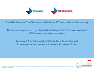 A Ten Year Overview of Trust
The 2011 Edelman Trust Barometer is the firm’s 11th trust and credibility survey
The survey was produced by research firm StrategyOne. The survey consisted
of 30-minute telephone interviews.
For more information on the Edelman Trust Barometer and
to view past results, please visit www.edelman.com/trust
 