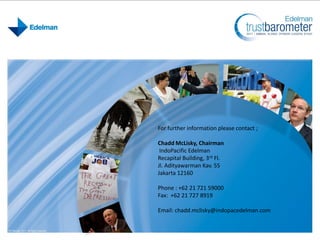 For further information please contact ;
Chadd McLisky, Chairman
IndoPacific Edelman
Recapital Building, 3rd Fl.
Jl. Adityawarman Kav. 55
Jakarta 12160
Phone : +62 21 721 59000
Fax: +62 21 727 8919
Email: chadd.mclisky@indopacedelman.com
 