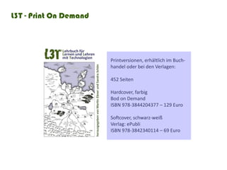 L3T - Print On Demand




                        Printversionen, erhältlich im Buch-
                        handel oder bei den Verlagen:

                        452	Seiten	

                        Hardcover, farbig
                        Bod on Demand
                        ISBN	978-3844204377	–	129	Euro

                        Softcover,	schwarz-weiß	
                        Verlag: ePubli
                        ISBN	978-3842340114	–	69	Euro
 