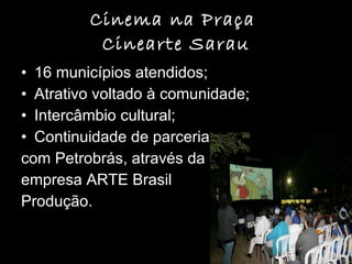 Cinema na Praça  Cinearte Sarau 16 municípios atendidos; Atrativo voltado à comunidade; Intercâmbio cultural; Continuidade de parceria  com Petrobrás, através da  empresa ARTE Brasil  Produção. 