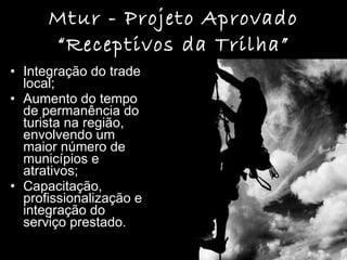 Mtur - Projeto Aprovado “Receptivos da Trilha” Integração do trade local;  Aumento do tempo de permanência do turista na região, envolvendo um maior número de municípios e atrativos; Capacitação, profissionalização e integração do serviço prestado. 