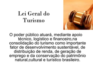 Lei Geral do    Turismo   O poder público atuará, mediante apoio técnico, logístico e financeiro,na consolidação do turismo como importante fator de desenvolvimento sustentável, de distribuição de renda, de geração de emprego e da conservação do patrimônio natural,cultural e turístico brasileiro. 