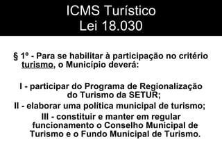 ICMS Turístico Lei 18.030 § 1º - Para se habilitar à participação no critério  turismo , o Município deverá:  I - participar do Programa de Regionalização do Turismo da SETUR;  II - elaborar uma política municipal de turismo;  III - constituir e manter em regular funcionamento o Conselho Municipal de Turismo e o Fundo Municipal de Turismo. 
