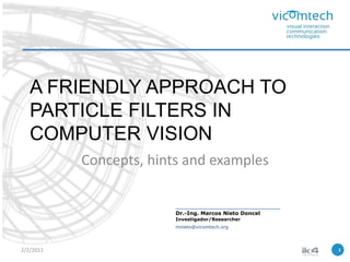 A FRIENDLY APPROACH TO PARTICLE FILTERS IN COMPUTER VISION Concepts, hints and examples 1 2/2/2011 Dr.-Ing. Marcos Nieto Doncel Investigador/Researcher mnieto@vicomtech.org 