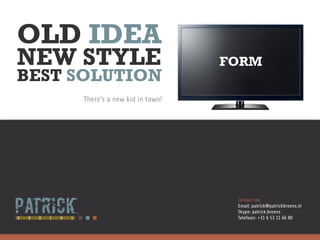 OLD IDEA
NEW STYLE                         FORM
BEST SOLUTION
     There’s a new kid in town!




                                   Contact me
                                   Email: patrick@patrickbroens.nl
                                   Skype: patrick.broens
                                   Telefoon: +31 6 53 11 66 80
 