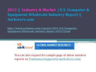 2013 || Industry & Market | U.S. Computer &
Equipment Wholesale Industry Report ||
Aarkstore.com

http://www.aarkstore.com/reports/2011-U-S-Computer-
Equipment-Wholesale-Industry-Report-65437.html




     You can also request for sample page of above mention
     reports on Customersupport@aarkstore.com
 