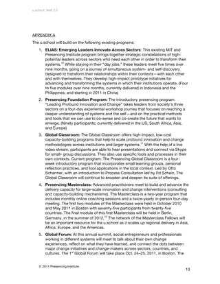 u.school: draft 2.0




APPENDIX A
The u.school will build on the following existing programs:
    1. ELIAS: Emerging Leaders Innovate Across Sectors: This existing MIT and
       Presencing Institute program brings together strategic constellations of high-
       potential leaders across sectors who need each other in order to transform their
       systems.10 While staying in their “day jobs,” these leaders meet five times over
       nine months, going on a journey of simultaneous system- and self-discovery
       designed to transform their relationships within their contexts—with each other
       and with themselves. They develop high-impact prototype initiatives for
       advancing and transforming the systems in which their institutions operate. (Four
       to five modules over nine months, currently delivered in Indonesia and the
       Philippines, and starting in 2011 in China)
    2. Presencing Foundation Program: The introductory presencing program
       “Leading Profound Innovation and Change” takes leaders from society’s three
       sectors on a four-day experiential workshop journey that focuses on reaching a
       deeper understanding of systems and the self—and on the practical methods
       and tools that we can use to co-sense and co-create the future that wants to
       emerge. (Ninety participants; currently delivered in the US, South Africa, Asia,
       and Europe)
    3. Global Classroom: The Global Classroom offers high-impact, low-cost
       capacity-building programs that help to scale profound innovation and change
       methodologies across institutions and larger systems.11 With the help of a live
       video stream, participants are able to hear presentations and connect via Skype
       for small- group discussions. They also use specific tools and processes in their
       own contexts. Current program: The Presencing Global Classroom is a four-
       week introductory program that incorporates small learning groups, personal
       reflection practices, and tool applications in the local context. Led by Otto
       Scharmer, with an introduction to Process Consultation led by Ed Schein, The
       Global Classroom will continue to broaden and deepen its suite of offerings.
    4. Presencing Masterclass: Advanced practitioners meet to build and advance the
       delivery capacity for large-scale innovation and change interventions (consulting
       and capacity-building mechanisms). The Masterclass is a two-year program that
       includes monthly online coaching sessions and a twice-yearly in-person four-day
       meeting. The first two modules of the Masterclass were held in October 2010
       and May 2011 in Boston with seventy-five participants from twenty-five
       countries. The final module of this first Masterclass will be held in Berlin,
       Germany, in the summer of 2012.12 The network of the Masterclass Fellows will
       be an important resource for the u.school as it scales up regional delivery in Asia,
       Africa, Europe, and the Americas.
    5. Global Forum: At this annual summit, social entrepreneurs and professionals
       working in different systems will meet to talk about their own change
       experiences, reflect on what they have learned, and connect the dots between
       major change initiatives and change-makers across sectors, countries, and
       cultures. The 1st Global Forum will take place Oct. 24–25, 2011, in Boston. The


    © 2011 Presencing Institute
                                                                                          10
 