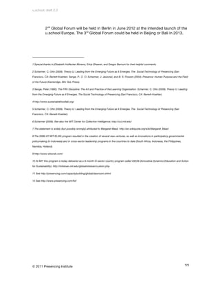 u.school: draft 2.0




           2nd Global Forum will be held in Berlin in June 2012 at the intended launch of the
           u.school Europe. The 3rd Global Forum could be held in Beijing or Bali in 2013.




1 Special thanks to Elizabeth Hoffecker Moreno, Erica Dhawan, and Gregor Barnum for their helpful comments.

2 Scharmer, C. Otto (2009). Theory U: Leading from the Emerging Future as It Emerges. The Social Technology of Presencing (San

Francisco, CA: Berrett-Koehler). Senge, P., C. O. Scharmer, J. Jaworski, and B. S. Flowers (2004). Presence: Human Purpose and the Field

of the Future (Cambridge, MA: SoL Press).

3 Senge, Peter (1990). The Fifth Discipline: The Art and Practice of the Learning Organization. Scharmer, C. Otto (2009). Theory U: Leading

from the Emerging Future as It Emerges. The Social Technology of Presencing (San Francisco, CA: Berrett-Koehler).

4 http://www.sustainablefoodlab.org/

5 Scharmer, C. Otto (2009). Theory U: Leading from the Emerging Future as It Emerges. The Social Technology of Presencing (San

Francisco, CA: Berrett-Koehler).

6 Scharmer (2009). See also the MIT Center for Collective Intelligence: http://cci.mit.edu/

7 The statement is widely (but possibly wrongly) attributed to Margaret Mead. http://en.wikiquote.org/wiki/Margaret_Mead

8 The 2006–07 MIT ELIAS program resulted in the creation of several new ventures, as well as innovations in participatory governmental

policymaking (in Indonesia) and in cross-sector leadership programs in five countries to date (South Africa, Indonesia, the Philippines,

Namibia, Holland).

9 http://www.wbscsb.com/

10 At MIT this program is today delivered as a 9-month tri-sector country program called IDEAS (Innovative Dynamics Education and Action

for Sustainability). http://mitsloan.mit.edu/globalmitsloan/custom.php

11 See http://presencing.com/capacitybuilding/globalclassroom.shtml

12 See http://www.presencing.com/fst/




© 2011 Presencing Institute                                                                                                                11
 