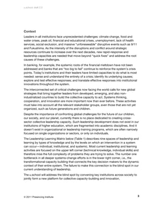 u.school: draft 2.0




Context
Leaders in all institutions face unprecedented challenges: climate change, food and
water crises, peak oil, financial and educational crises, unemployment, lack of health
services, social exclusion, and massive “unforeseeable” disruptive events such as 9/11
and Fukushima. As the intensity of the disruptions and conflict around strategic
resources continues to increase over the next decades, new rapid-response and
leadership capacities are needed that move beyond “quick fixes” and address the root
causes of these challenges.
In banking, for example, the systemic roots of the financial meltdown have not been
addressed and banks that are “too big to fail” continue to reinforce the system’s crisis
points. Today’s institutions and their leaders have limited capacities to do what is most
needed: sense and understand the entirety of a crisis; identify its underlying causes;
explore and test effective responses; and translate effective responses into institutional
innovations throughout the system.
The interconnected set of critical challenges now facing the world calls for new global
strategies that bring together leaders from developed, emerging, and also non-
industrialized countries to build the collective capacity to act. Systems thinking,
cooperation, and innovation are more important now than ever before. These activities
must take into account all the relevant stakeholder groups, even those that are not yet
organized, such as future generations and children.
Despite the importance of confronting global challenges for the future of our children,
our society, and our planet, currently there is no place dedicated to creating cross-
sector collective leadership capacity. Such leadership development does not exist in our
institutions of higher education, which are fragmented into academic disciplines. And it
doesn’t exist in organizational or leadership training programs, which are often narrowly
focused on single organizations or sectors, or only on individuals.
The Leadership Learning Matrix below (Table 1) describes nine spaces of leadership and
learning by types of knowledge and by the levels on which an intervention in a system
can occur—individual, institutional, and systemic. Most current leadership and learning
activities are focused on the upper left corner (technical knowledge, individual skills) and
therefore miss the full complexity of problems they are trying to solve. The number one
bottleneck in all deeper systems-change efforts is in the lower right corner, i.e., the
transformational capacity building that connects the key decision makers to the dynamic
context of their entire system. The failure to make this connection is the blind spot in our
current understanding of leadership.
The u.school will address the blind spot by convening key institutions across society to
jointly form a new platform for collective capacity-building and innovation.




© 2011 Presencing Institute                                                                  3
 