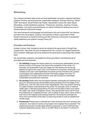u.school: draft 2.0




Methodology


The u.school will teach state-of-the-art multi-stakeholder innovation methods that blend
Systems Thinking, sensing practices, stakeholder dialogues, Scenario Planning, “World
Café” techniques, Social Presencing Theater, Appreciative Inquiry (AI), Open Space,
Storytelling, mindful leadership practices, “Presencing” practices, visioning, Process
Consultation, and rapid-cycle prototyping, as well as methods for leading a journey of
transformational institutional change.
The meta-framework and language that participants will use to share their own lessons
and learn from the projects, systems, and cultures of others is grounded in Peter
Senge’s framework of systems thinking and Otto Scharmer’s framework of awareness-
based leadership and systems change (Theory U).3


Principles and Practices
Einstein’s dictum that “problems cannot be solved at the same level of thought that
created them” describes the point of departure for the u.school. Our biggest leadership
and innovation challenges cannot be solved at the same level of awareness that created
them.
All u.school labs, programs, and platforms will be grounded in the following set of
principles and core practices:
    1. Co-initiating: Engage the whole system by convening key stakeholders across
       sectors to form a microcosm that mirrors the complexity of the whole. For
       example, the Sustainable Food Lab4 began by interviewing and convening
       players throughout the value chain, from farmers to consumers. Eventually, it co-
       initiated a two-year multi-stakeholder innovation journey that led to the creation
       of prototypes and collaborative activities that today engage more than 70
       organizations in Europe, North America, and Latin America to mainstream
       sustainable food production practices.
    2. Co-sensing: Break down the boundaries between individuals and institutions by
       going on sensing journeys that facilitate seeing situations from the edges of the
       system (e.g., from the view of the most marginalized). Then use systems thinking
       to create a shared understanding of the whole. For example, when a maternal
       health team in Namibia (supported by PI) went into the field to learn more about
       the health care needs of pregnant women, they learned that many had to travel
       long distances to a hospital and then, with no place to stay, had to camp under a
       tree next to the hospital while seeking treatment. Knowing this extended the
       focus and commitment of the team to improving access to care for people from
       remote areas.
    3. Presencing: Presencing is a blended term that combines the word ‘sensing’ and
       ‘presence’ and means to sense and actualize one’s highest future potential.5 The
       presencing process includes deep reflection practices on one’s individual and
       collective leadership journey: Who is my Self? What is my Work? In a recent PI


© 2011 Presencing Institute                                                             5
 