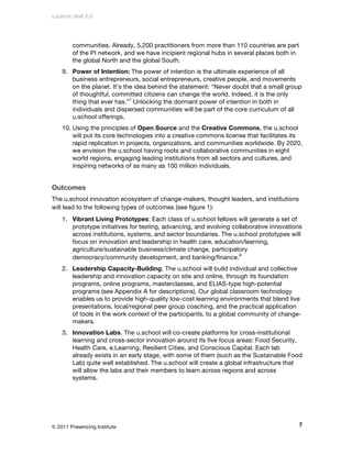 u.school: draft 2.0




         communities. Already, 5,200 practitioners from more than 110 countries are part
         of the PI network, and we have incipient regional hubs in several places both in
         the global North and the global South.
    9. Power of Intention: The power of intention is the ultimate experience of all
       business entrepreneurs, social entrepreneurs, creative people, and movements
       on the planet. It’s the idea behind the statement: “Never doubt that a small group
       of thoughtful, committed citizens can change the world. Indeed, it is the only
       thing that ever has.”7 Unlocking the dormant power of intention in both in
       individuals and dispersed communities will be part of the core curriculum of all
       u.school offerings.
    10. Using the principles of Open Source and the Creative Commons, the u.school
        will put its core technologies into a creative commons license that facilitates its
        rapid replication in projects, organizations, and communities worldwide. By 2020,
        we envision the u.school having roots and collaborative communities in eight
        world regions, engaging leading institutions from all sectors and cultures, and
        inspiring networks of as many as 100 million individuals.


Outcomes
The u.school innovation ecosystem of change-makers, thought leaders, and institutions
will lead to the following types of outcomes (see figure 1):
    1. Vibrant Living Prototypes: Each class of u.school fellows will generate a set of
       prototype initiatives for testing, advancing, and evolving collaborative innovations
       across institutions, systems, and sector boundaries. The u.school prototypes will
       focus on innovation and leadership in health care, education/learning,
       agriculture/sustainable business/climate change, participatory
       democracy/community development, and banking/finance.8
    2. Leadership Capacity-Building: The u.school will build individual and collective
       leadership and innovation capacity on site and online, through its foundation
       programs, online programs, masterclasses, and ELIAS-type high-potential
       programs (see Appendix A for descriptions). Our global classroom technology
       enables us to provide high-quality low-cost learning environments that blend live
       presentations, local/regional peer group coaching, and the practical application
       of tools in the work context of the participants, to a global community of change-
       makers.
    3. Innovation Labs. The u.school will co-create platforms for cross-institutional
       learning and cross-sector innovation around its five focus areas: Food Security,
       Health Care, e.Learning, Resilient Cities, and Conscious Capital. Each lab
       already exists in an early stage, with some of them (such as the Sustainable Food
       Lab) quite well established. The u.school will create a global infrastructure that
       will allow the labs and their members to learn across regions and across
       systems.




© 2011 Presencing Institute                                                                 7
 