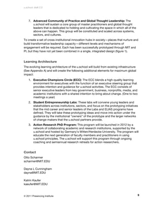 u.school: draft 2.0




    7. Advanced Community of Practice and Global Thought Leadership: The
       u.school will sustain a core group of master practitioners and global thought
       leaders that is dedicated to holding and cultivating the space in which all of the
       above can happen. This group will be constituted and scaled across systems,
       sectors, and cultures.
To create a set of cross-institutional innovation hubs in society—places that nurture and
build transformative leadership capacity—different levels and mechanisms of
engagement will be required. Each has been successfully prototyped through MIT and
PI, but they have not yet been combined in a single, integrated design (figure 1).


Learning Architecture
The evolving learning architecture of the u.school will build from existing infrastructure
(See Appendix A) and will create the following additional elements for maximum global
impact:
    1. Executive Champions Circle (ECC): The ECC blends a high-quality learning
       environment for executives with the function of an executive steering group that
       provides intention and guidance for u.school activities. The ECC consists of
       senior executive leaders from key government, business, nonprofits, media, and
       academic institutions with a shared intention to bring about change. (One to two
       meetings a year)
    2. Student Entrepreneurship Labs: These labs will convene young leaders and
       stakeholders across institutions, sectors, and focus on the prototyping initiatives
       that the mid career and senior leaders of the Labs and ELIAS programs have
       defined. They will take these prototyping ideas and move into action under the
       guidance by the institutional “owners” of the prototype and the larger networks
       of change-makers that the u.school partners provide.
    3. Action Research PhD Program: This program will be launched in 2012 by a
       network of collaborating academic and research institutions, supported by the
       u.school and hosted by Germany’s Witten/Herdecke University. The program will
       educate the next generation of faculty members and practitioners in using
       u.school principles. The u.school will support this program through ongoing
       coaching and semiannual research retreats for action researchers.


Contact
Otto Scharmer
scharmer@MIT.EDU

Dayna L Cunningham
dayna@MIT.EDU

Katrin Kaufer
kaeufer@MIT.EDU



© 2011 Presencing Institute                                                                  9
 