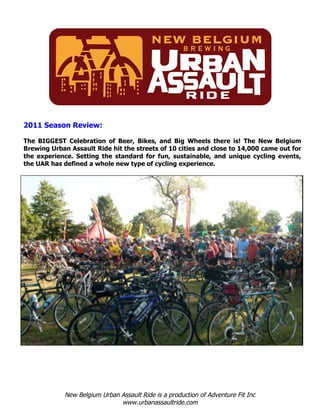 2011 Season Review:

The BIGGEST Celebration of Beer, Bikes, and Big Wheels there is! The New Belgium
Brewing Urban Assault Ride hit the streets of 10 cities and close to 14,000 came out for
the experience. Setting the standard for fun, sustainable, and unique cycling events,
the UAR has defined a whole new type of cycling experience.




             New Belgium Urban Assault Ride is a production of Adventure Fit Inc
                               www.urbanassaultride.com
 