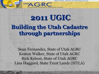   2011 UGIC Building the Utah Cadastre through partnerships Sean Fernandez, State of Utah AGRC Keaton Walker, State of Utah AGRC Rick Kelson, State of Utah AGRC Lina Haggard, State Trust Lands (SITLA) 
