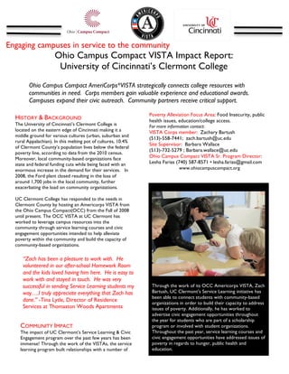  
Engaging campuses in service to the community
                           Ohio Campus Compact VISTA Impact Report:
                            University of Cincinnati’s Clermont College
	
  
              Ohio Campus Compact AmeriCorps*VISTA strategically connects college resources with
              communities in need. Corps members gain valuable experience and educational awards.
              Campuses expand their civic outreach. Community partners receive critical support.
              	
  
                                                                    Poverty Alleviation Focus Area: Food Insecurity, public
       HISTORY & BACKGROUND                                         health issues, education/college access.
       The University of Cincinnati’s Clermont College is           For more information contact:
       located on the eastern edge of Cincinnati making it a        VISTA Corps member: Zachary Bartush
       middle ground for various cultures (urban, suburban and
                                                                    (513)-558-7441; zach.bartush@uc.edu
       rural Appalachian). In this melting pot of cultures, 10.4%
                                                                    Site Supervisor: Barbara Wallace
       of Clermont County’s population lives below the federal
                                                                    (513)-732-5279 ; Barbara.wallace@uc.edu
       poverty line, according to data from the 2010 census.
       Moreover, local community-based organizations face
                                                                    Ohio Campus Compact VISTA Sr. Program Director:
       state and federal funding cuts while being faced with an     Lesha Farias (740) 587-8571 • lesha.farias@gmail.com
       enormous increase in the demand for their services. In                      www.ohiocampuscompact.org
       2008, the Ford plant closed resulting in the loss of         	
  
       around 1,700 jobs in the local community, further
       exacerbating the load on community organizations.                   	
  
       UC Clermont College has responded to the needs in
       Clermont County by hosting an Americorps VISTA from
       the Ohio Campus Compact(OCC) from the Fall of 2008
       until present. The OCC VISTA at UC Clermont has
       worked to leverage campus resources into the                                                                                	
  
       community through service learning courses and civic
       engagement opportunities intended to help alleviate
       poverty within the community and build the capacity of
       community-based organizations.

          “Zach has been a pleasure to work with. He
          volunteered in our after-school Homework Room
          and the kids loved having him here. He is easy to                                                                               	
  
          work with and stayed in touch. He was very                       	
  
          successful in sending Service Learning students my               Through the work of its OCC Americorps VISTA, Zach
          way….I truly appreciate everything that Zach has                 Bartush, UC Clermont’s Service Learning initiative has
                                                                           been able to connect students with community-based
          done.” -Tina Lytle, Director of Residence
                                                                           organizations in order to build their capacity to address
          Services at Thomaston Woods Apartments                           issues of poverty. Additionally, he has worked to
                                                                           advertise civic engagement opportunities throughout
                                                                           the year for students who are part of a scholarship
         COMMUNITY IMPACT                                                  program or involved with student organizations.
         The impact of UC Clermont’s Service Learning & Civic              Throughout the past year, service learning courses and
         Engagement program over the past few years has been               civic engagement opportunities have addressed issues of
         immense! Through the work of the VISTAs, the service              poverty in regards to hunger, public health and
         learning program built relationships with a number of             education.
 