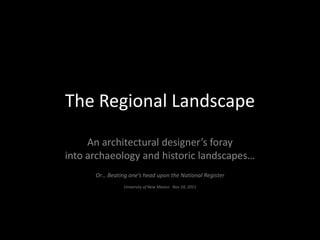 The Regional Landscape
An architectural designer’s foray
into archaeology and historic landscapes…
Or… Beating one’s head upon the National Register
University of New Mexico Nov 10, 2011
 