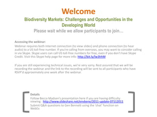 WelcomeBiodiversity Markets: Challenges and Opportunities in the Developing WorldPlease wait while we allow participants to join… Accessing the webinar: Webinar requires both internet connection (to view slides) and phone connection (to hear audio) to a US toll-free number. If you're calling from overseas, you may want to consider calling in via Skype. Skype users can call US toll-free numbers for free, even if you don't have Skype Credit. Visit this Skype help page for more info: http://bit.ly/lw3hhM   If you are still experiencing technical issues, we’re very sorry. Rest assured that we will be recording the webinar and the link to the recording will be sent to all participants who have RSVP'd approximately one week after the webinar. Details Follow Becca Madsen’s presentation here if you are having difficulty viewing: http://www.slideshare.net/envbene/2011-update-07112011 Submit Q&A questions to Gen Bennett using the ‘chat’ function on WebEx 