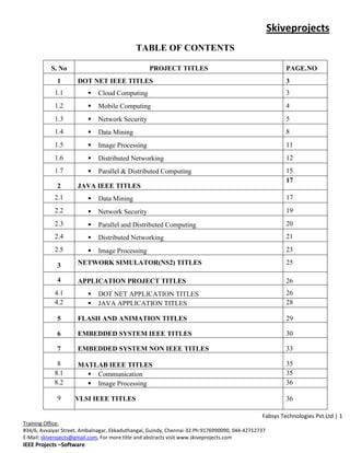 Skiveprojects
                                             TABLE OF CONTENTS

           S. No                                  PROJECT TITLES                                        PAGE.NO
             1       DOT NET IEEE TITLES                                                                3
            1.1              Cloud Computing                                                           3
            1.2              Mobile Computing                                                          4
            1.3              Network Security                                                          5
            1.4              Data Mining                                                               8
            1.5              Image Processing                                                          11
            1.6              Distributed Networking                                                    12
            1.7              Parallel & Distributed Computing                                          15
                                                                                                        17
             2       JAVA IEEE TITLES
            2.1              Data Mining                                                               17
            2.2              Network Security                                                          19
            2.3              Parallel and Distributed Computing                                        20
            2.4              Distributed Networking                                                    21
            2.5              Image Processing                                                          23

             3       NETWORK SIMULATOR(NS2) TITLES                                                      25

             4       APPLICATION PROJECT TITLES                                                         26
            4.1              DOT NET APPLICATION TITLES                                                26
            4.2              JAVA APPLICATION TITLES                                                   28

             5       FLASH AND ANIMATION TITLES                                                         29

             6       EMBEDDED SYSTEM IEEE TITLES                                                        30

             7       EMBEDDED SYSTEM NON IEEE TITLES                                                    33

             8       MATLAB IEEE TITLES                                                                 35
            8.1         Communication                                                                  35
            8.2         Image Processing                                                               36

             9      VLSI IEEE TITLES                                                                    36

                                                                                               Fabsys Technologies Pvt.Ltd | 1
Training Office:
#34/6, Avvaiyar Street, Ambalnagar, Ekkaduthangal, Guindy, Chennai-32.Ph:9176990090, 044-42712737
E-Mail: skiverojects@gmail.com, For more title and abstracts visit www.skiveprojects.com
IEEE Projects –Software
 