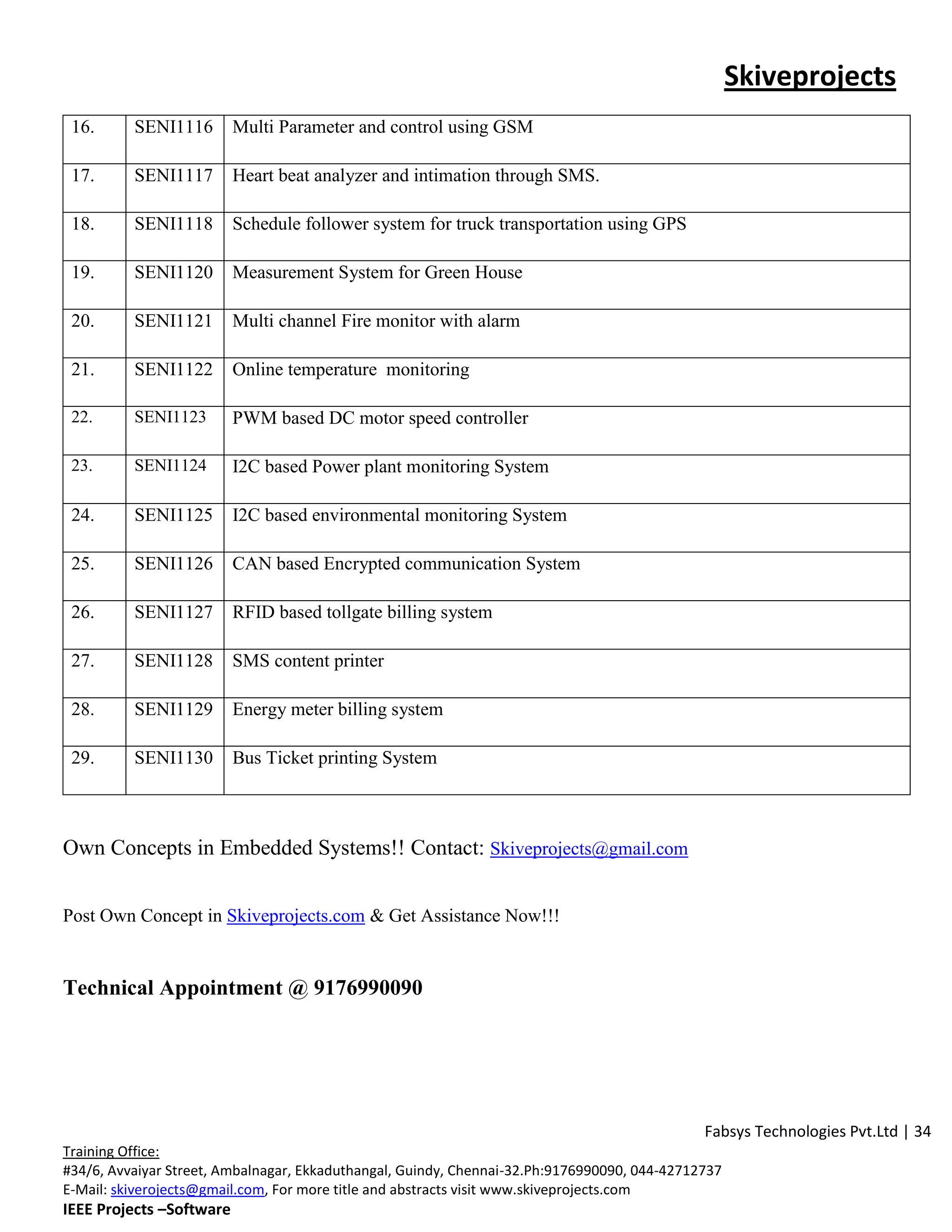 Skiveprojects
 16.      SENI1116        Multi Parameter and control using GSM

 17.      SENI1117        Heart beat analyzer and intimation through SMS.

 18.      SENI1118        Schedule follower system for truck transportation using GPS

 19.      SENI1120        Measurement System for Green House

 20.      SENI1121        Multi channel Fire monitor with alarm

 21.      SENI1122        Online temperature monitoring

 22.      SENI1123        PWM based DC motor speed controller

 23.      SENI1124        I2C based Power plant monitoring System

 24.      SENI1125        I2C based environmental monitoring System

 25.      SENI1126        CAN based Encrypted communication System

 26.      SENI1127        RFID based tollgate billing system

 27.      SENI1128        SMS content printer

 28.      SENI1129        Energy meter billing system

 29.      SENI1130        Bus Ticket printing System



Own Concepts in Embedded Systems!! Contact: Skiveprojects@gmail.com


Post Own Concept in Skiveprojects.com & Get Assistance Now!!!


Technical Appointment @ 9176990090




                                                                                              Fabsys Technologies Pvt.Ltd | 34
Training Office:
#34/6, Avvaiyar Street, Ambalnagar, Ekkaduthangal, Guindy, Chennai-32.Ph:9176990090, 044-42712737
E-Mail: skiverojects@gmail.com, For more title and abstracts visit www.skiveprojects.com
IEEE Projects –Software
 