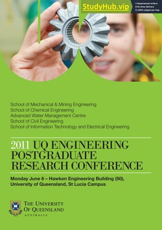 2011UQENGINEERING
POSTGRADUATE
RESEARCHCONFERENCE
School of Mechanical & Mining Engineering
School of Chemical Engineering
Advanced Water Management Centre
School of Civil Engineering
School of Information Technology and Electrical Engineering
Monday June 6 – Hawken Engineering Building (50),
University of Queensland, St Lucia Campus
 