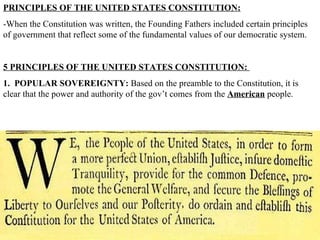 PRINCIPLES OF THE UNITED STATES CONSTITUTION:   -When the Constitution was written, the Founding Fathers included certain principles of government that reflect some of the fundamental values of our democratic system.  5 PRINCIPLES OF THE UNITED STATES CONSTITUTION:  1.  POPULAR SOVEREIGNTY:  Based on the preamble to the Constitution, it is clear that the power and authority of the gov’t comes from the  American  people.  